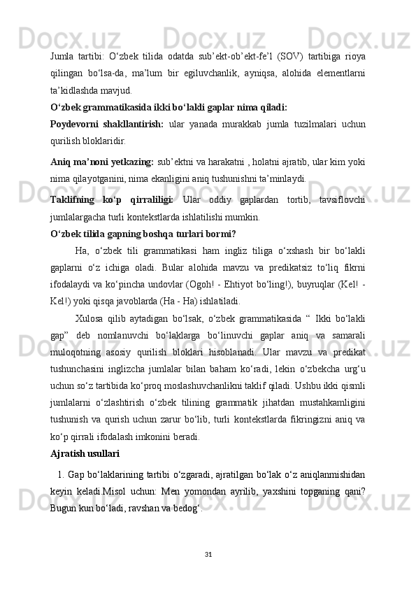 Jumla   tartibi:   O‘zbek   tilida   odatda   sub’ekt-ob’ekt-fe’l   (SOV)   tartibiga   rioya
qilingan   bo‘lsa-da,   ma’lum   bir   egiluvchanlik,   ayniqsa,   alohida   elementlarni
ta’kidlashda mavjud.
O‘zbek grammatikasida ikki bo‘lakli gaplar nima qiladi:
Poydevorni   shakllantirish:   ular   yanada   murakkab   jumla   tuzilmalari   uchun
qurilish bloklaridir.
Aniq ma’noni yetkazing:  sub’ektni va harakatni , holatni ajratib, ular kim yoki
nima qilayotganini, nima ekanligini aniq tushunishni ta’minlaydi.
Taklifning   ko‘p   qirraliligi:   Ular   oddiy   gaplardan   tortib,   tavsiflovchi
jumlalargacha turli kontekstlarda ishlatilishi mumkin.
O‘zbek tilida gapning boshqa turlari bormi?
Ha,   o‘zbek   tili   grammatikasi   ham   ingliz   tiliga   o‘xshash   bir   bo‘lakli
gaplarni   o‘z   ichiga   oladi.   Bular   alohida   mavzu   va   predikatsiz   to‘liq   fikrni
ifodalaydi va ko‘pincha undovlar (Ogoh! - Ehtiyot bo‘ling!), buyruqlar (Kel! -
Kel!) yoki qisqa javoblarda (Ha - Ha) ishlatiladi.
Xulosa   qilib   aytadigan   bo‘lsak,   o‘zbek   grammatikasida   “   Ikki   bo‘lakli
gap”   deb   nomlanuvchi   bo‘laklarga   bo‘linuvchi   gaplar   aniq   va   samarali
muloqotning   asosiy   qurilish   bloklari   hisoblanadi.   Ular   mavzu   va   predikat
tushunchasini   inglizcha   jumlalar   bilan   baham   ko‘radi,   lekin   o‘zbekcha   urg‘u
uchun so‘z tartibida ko‘proq moslashuvchanlikni taklif qiladi. Ushbu ikki qismli
jumlalarni   o‘zlashtirish   o‘zbek   tilining   grammatik   jihatdan   mustahkamligini
tushunish   va   qurish   uchun   zarur   bo‘lib,   turli   kontekstlarda   fikringizni   aniq   va
ko‘p qirrali ifodalash imkonini beradi.
Ajratish usullari
   1. Gap bo‘laklarining tartibi  o‘zgaradi, ajratilgan bo‘lak  o‘z aniqlanmishidan
ke у in   keladi.Misol   uchun:   Men   у omondan   a у rilib,   у axshini   topganing   qani?
Bugun kun bo‘ladi, ravshan va bedog‘.
31 