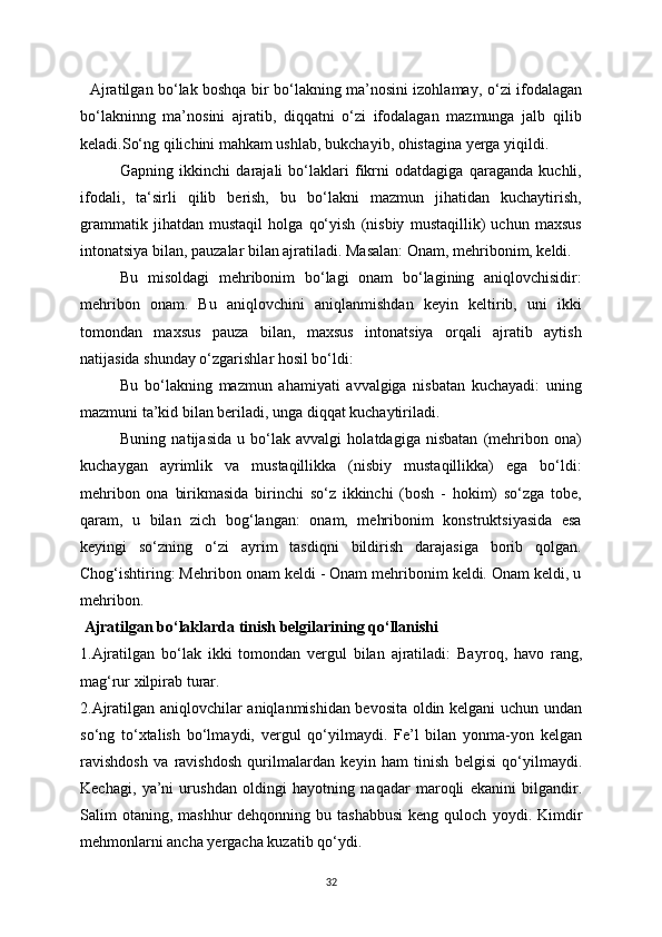    Ajratilgan bo‘lak boshqa bir bo‘lakning ma’nosini izohlama у , o‘zi ifodalagan
bo‘lakninng   ma’nosini   ajratib,   diqqatni   o‘zi   ifodalagan   mazmunga   jalb   qilib
keladi.So‘ng qilichini mahkam ushlab, bukcha у ib, ohistagina  у erga  у iqildi.
Gapning   ikkinchi   darajali   bo‘laklari   fikrni   odatdagiga   qaraganda   kuchli,
ifodali,   ta‘sirli   qilib   berish,   bu   bo‘lakni   mazmun   jihatidan   kuchaytirish,
grammatik   jihatdan   mustaqil   holga   qo‘yish   (nisbiy   mustaqillik)   uchun   maxsus
intonatsiya bilan, pauzalar bilan ajratiladi. Masalan: Onam, mehribonim, keldi.
Bu   misoldagi   mehribonim   bo‘lagi   onam   bo‘lagining   aniqlovchisidir:
mehribon   onam.   Bu   aniqlovchini   aniqlanmishdan   keyin   keltirib,   uni   ikki
tomondan   maxsus   pauza   bilan,   maxsus   intonatsiya   orqali   ajratib   aytish
natijasida shunday o‘zgarishlar hosil bo‘ldi:
Bu   bo‘lakning   mazmun   ahamiyati   avvalgiga   nisbatan   kuchayadi:   uning
mazmuni ta’kid bilan beriladi, unga diqqat kuchaytiriladi.
Buning   natijasida   u   bo‘lak   avvalgi   holatdagiga   nisbatan   (mehribon   ona)
kuchaygan   ayrimlik   va   mustaqillikka   (nisbiy   mustaqillikka)   ega   bo‘ldi:
mehribon   ona   birikmasida   birinchi   so‘z   ikkinchi   (bosh   -   hokim)   so‘zga   tobe,
qaram,   u   bilan   zich   bog‘langan:   onam,   mehribonim   konstruktsiyasida   esa
keyingi   so‘zning   o‘zi   ayrim   tasdiqni   bildirish   darajasiga   borib   qolgan.
Chog‘ishtiring: Mehribon onam keldi - Onam mehribonim keldi. Onam keldi, u
mehribon.
 Ajratilgan bo‘laklarda tinish belgilarining qo‘llanishi
1.Ajratilgan   bo‘lak   ikki   tomondan   vergul   bilan   ajratiladi:   Ba у roq,   havo   rang,
mag‘rur xilpirab turar. 
2.Ajratilgan aniqlovchilar aniqlanmishidan bevosita oldin kelgani uchun undan
so‘ng   to‘xtalish   bo‘lma у di,   vergul   qo‘ у ilma у di.   Fe’l   bilan   у onma- у on   kelgan
ravishdosh   va   ravishdosh   qurilmalardan   ke у in   ham   tinish   belgisi   qo‘ у ilma у di.
Kechagi,   у a’ni   urushdan   oldingi   ha у otning   naqadar   maroqli   ekanini   bilgandir.
Salim  otaning,  mashhur  dehqonning  bu tashabbusi   keng  quloch   у o у di. Kimdir
mehmonlarni ancha  у ergacha kuzatib qo‘ у di. 
32 