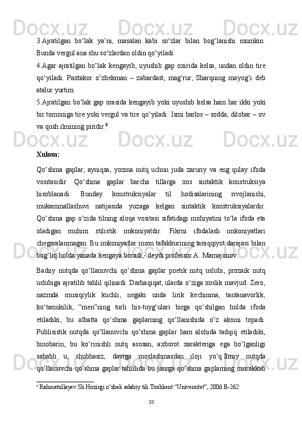 3.Ajratilgan   bo‘lak   у a’ni,   masalan   kabi   so‘zlar   bilan   bog‘lanishi   mumkin.
Bunda vergul ana shu so‘zlardan oldin qo‘ у iladi. 
4.Agar   ajratilgan   bo‘lak   kenga у ib,   u у ushib   gap   oxirida   kelsa,   undan   oldin   tire
qo‘ у iladi.   Paxtakor   o‘zbekman   –   zabardast,   mag‘rur,   Sharqning   ma у og‘i   deb
atalur  у urtim.
5.Ajratilgan bo‘lak gap orasida kenga у ib   у oki u у ushib kelsa ham har ikki   у oki
bir tomoniga tire  у oki vergul va tire qo‘ у iladi: Ismi barlos – sodda, dilobar – ov
va qush ilmining piridir. 8
Xulosa:
Qo‘shma   gaplar,   ayniqsa,   yozma   nutq   uchun   juda   zaruriy   va   eng   qulay   ifoda
vositasidir.   Qo‘shma   gaplar   barcha   tillarga   xos   sintaktik   konstruksiya
hisoblanadi.   Bunday   konstruksiyalar   til   hodisalarining   rivojlanishi,
mukammallashuvi   natijasida   yuzaga   kelgan   sintaktik   konstruksiyalardir.
Qo‘shma   gap   o‘zida   tilning   aloqa   vositasi   sifatidagi   mohiyatini   to‘la   ifoda   eta
oladigan   muhim   stilistik   imkoniyatdir.   Fikrni   ifodalash   imkoniyatlari
chegaralanmagan. Bu imkoniyatlar inson tafakkurining taraqqiyot darajasi bilan
bog‘liq holda yanada kengaya boradi,- deydi professor A. Mamajonov.
Badiiy   nutqda   qo‘llanuvchi   qo‘shma   gaplar   poetik   nutq   uslubi,   prozaik   nutq
uslubiga ajratilib tahlil qilinadi. Darhaqiqat, ularda o‘ziga xoslik mavjud. Zero,
nazmda   musiqiylik   kuchli,   negaki   unda   lirik   kechinma,   tantanavorlik,
ko‘tarinkilik,   “men”ning   turli   his-tuyg‘ulari   birga   qo‘shilgan   holda   ifoda
etiladiki,   bu   albatta   qo‘shma   gaplarning   qo‘llanishida   o‘z   aksini   topadi.
Publisistik   nutqda   qo‘llanuvchi   qo‘shma   gaplar   ham   alohida   tadqiq   etiladiki,
binobarin,   bu   ko‘rinishli   nutq   asosan,   axborot   xarakteriga   ega   bo‘lganligi
sababli   u,   shubhasiz,   davrga   moslashmasdan   iloji   yo‘q.Ilmiy   nutqda
qo‘llanuvchi  qo‘shma gaplar  tahlilida bu janrga qo‘shma gaplarning murakkab
8
 Rahmatullayev Sh.Hozirgi o‘zbek adabiy tili.Toshkent:“Universitet”, 2006.B-262
33 