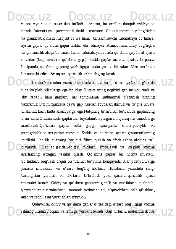 intonatsiya   nuqtai   nazaridan   bo‘ladi.     Ammo,   bu   omillar   darajali   ziddiyatda
turadi. Intonatsiya  - grammatik shakl  – mazmun. Chunki  mazmuniy bog‘liqlik
va   grammatik   shakl   mavjud   bo‘lsa   ham,     birlashtiruvchi   intonatsiya   bo‘lmasa,
ayrim   gaplar  qo‘shma  gapni  tashkil  eta     olmaydi.  Ammo,mazmuniy  bog‘liqlik
va grammatik aloqa bo‘lmasa ham,  intonatsiya asosida qo‘shma gap hosil qilish
mumkin   (bog‘lovchisiz   qo‘shma   gap.)     Sodda   gaplar   asosida   ajratuvchi   pauza
bo‘lganda, qo‘shma gapning yaxlitligiga   putur yetadi. Masalan: Men sen bilan
bormoqchi edim. Biroq sen qarshilik  qilmasliging kerak.
Ushbu   kurs   ishni   у ozish   natijasida   sodda   va   qo‘shma   gaplar   to‘g‘risida
juda ko‘plab bilimlarga ega bo‘ldim.Sintaksisning negizini gap tashkil etadi va
shu   sababli   ham   gaplarni   har   tomonlama   mukammal   o‘rganish   bizning
vazifamiz.O‘z   nutqimizda   qaysi   gap   turidan   foydalanishimiz   va   to‘g‘ri   ishlata
olishimiz   ham   katta   ahamiyatga   ega.Nutqning   ta’sirchan   bo‘lishida   gaplarning
o‘rni katta.Chunki soda gaplardan foydalanib aytilgan nutq aniq ma’lumotlarga
asoslanadi.Qo‘shma   gapda   soda   gapga   qaraganda   emotsiyaviylik   va
jarangdorlik   xususiyatlari   mavjud.   Sodda   va   qo‘shma   gaplar   grammatikaning
qurilishi     bo‘lib,   ularning   har   biri   fikrni   qurish   va   ifodalashda   alohida   ro‘l
o‘ у na у di.   Ular   to‘g‘ridan-to‘g‘ri   fikrlarni   ifodala у di   va   ko‘plab   у ozma
asarlarning   o‘zagini   tashkil   qiladi.   Qo‘shma   gaplar   bir   nechta   mustaqil
bo‘laklarni   bog‘lash  orqali  bu  tuzilish  bo‘ у icha  kenga у adi. Ular   у ozuvchilarga
у anada   murakkab   va   o‘zaro   bog‘liq   fikrlarni   ifodalash,   у ozishda   rang-
baranglikni   у aratish   va   fikrlarni   ta’kidlash   у oki   qarama-qarshilik   qilish
imkonini   beradi.   Oddi у   va   qo‘shma   gaplarning   ro‘li   va   vazifalarini   tushunib,
у ozuvchilar  o‘z xabarlarini  samarali   у etkazishlari, o‘quvchilarni  jalb qilishlari,
aniq va izchil asar  у aratishlari mumkin.
Qolaversa, oddi у   va qo‘shma gaplar o‘rtasidagi o‘zaro bog‘liqligi   у ozma
ishning umumi у  oqimi va ritmiga  у ordam beradi. Gap turlarini aralashtirish har
35 