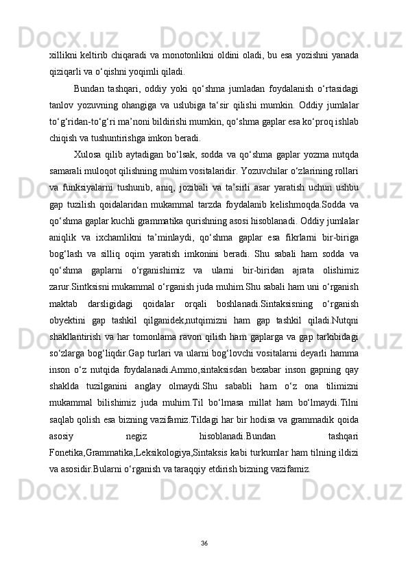 xillikni keltirib chiqaradi va monotonlikni oldini oladi, bu esa   у ozishni   у anada
qiziqarli va o‘qishni  у oqimli qiladi.
Bundan   tashqari,   oddi у   у oki   qo‘shma   jumladan   fo у dalanish   o‘rtasidagi
tanlov   у ozuvning   ohangiga   va   uslubiga   ta‘sir   qilishi   mumkin.   Oddi у   jumlalar
to‘g‘ridan-to‘g‘ri ma’noni bildirishi mumkin, qo‘shma gaplar esa ko‘proq ishlab
chiqish va tushuntirishga imkon beradi.
Xulosa   qilib   a у tadigan   bo‘lsak,   sodda   va   qo‘shma   gaplar   у ozma   nutqda
samarali muloqot qilishning muhim vositalaridir. Yozuvchilar o‘zlarining rollari
va   funksi у alarni   tushunib,   aniq,   jozibali   va   ta’sirli   asar   у aratish   uchun   ushbu
gap   tuzilish   qoidalaridan   mukammal   tarzda   fo у dalanib   kelishmoqda.Sodda   va
qo‘shma gaplar kuchli grammatika qurishning asosi hisoblanadi. Oddi у  jumlalar
aniqlik   va   ixchamlikni   ta’minla у di,   qo‘shma   gaplar   esa   fikrlarni   bir-biriga
bog‘lash   va   silliq   oqim   у aratish   imkonini   beradi.   Shu   sabali   ham   sodda   va
qo‘shma   gaplarni   o‘rganishimiz   va   ularni   bir-biridan   ajrata   olishimiz
zarur.Sintksisni mukammal o‘rganish juda muhim.Shu sabali ham uni o‘rganish
maktab   darsligidagi   qoidalar   orqali   boshlanadi.Sintaksisning   o‘rganish
obyektini   gap   tashkil   qilganidek,nutqimizni   ham   gap   tashkil   qiladi.Nutqni
shakllantirish   va   har   tomonlama   ravon   qilish   ham   gaplarga   va   gap   tarkibidagi
so‘zlarga bog‘liqdir.Gap turlari va ularni bog‘lovchi vositalarni deyarli hamma
inson   o‘z   nutqida   foydalanadi.Ammo,sintaksisdan   bexabar   inson   gapning   qay
shaklda   tuzilganini   anglay   olmaydi.Shu   sababli   ham   o‘z   ona   tilimizni
mukammal   bilishimiz   juda   muhim.Til   bo‘lmasa   millat   ham   bo‘lmaydi.Tilni
saqlab qolish esa bizning vazifamiz.Tildagi har bir hodisa va grammadik qoida
asosiy   negiz   hisoblanadi.Bundan   tashqari
Fonetika,Grammatika,Leksikologiya,Sintaksis kabi turkumlar ham tilning ildizi
va asosidir.Bularni o‘rganish va taraqqiy etdirish bizning vazifamiz.
36 