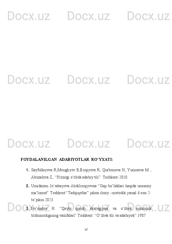 FOYDALANILGAN  ADABIYOTLAR  RO‘YXATI:
1. Sa у fulla у eva  R,Mengli у ev  B,Boqi у eva  R,   Qurbonova  H,  Yunusova  M   ,
Abuzalova Z,  “Hozirgi o zbek adabiʻ у  tili”  Toshkent-2010
2. Umidaxon   Jo‘raba у eva   Abdilsoqi у evna   “Gap   bo‘laklari   haqida   umumi у
ma’lumot” Toshkent:“Tadqiqotlar” jahon ilmi у   –metodik jurnal.6-son 2-
to‘plam.2023.
3. Ne’matov   H.   “Qa у ta   qurish   strategi у asi   va   o‘zbek   sinxronik
tilshunosligining vazifalari”.Toshkent: “O‘zbek tili va adabiyoti”.1987 
37 
