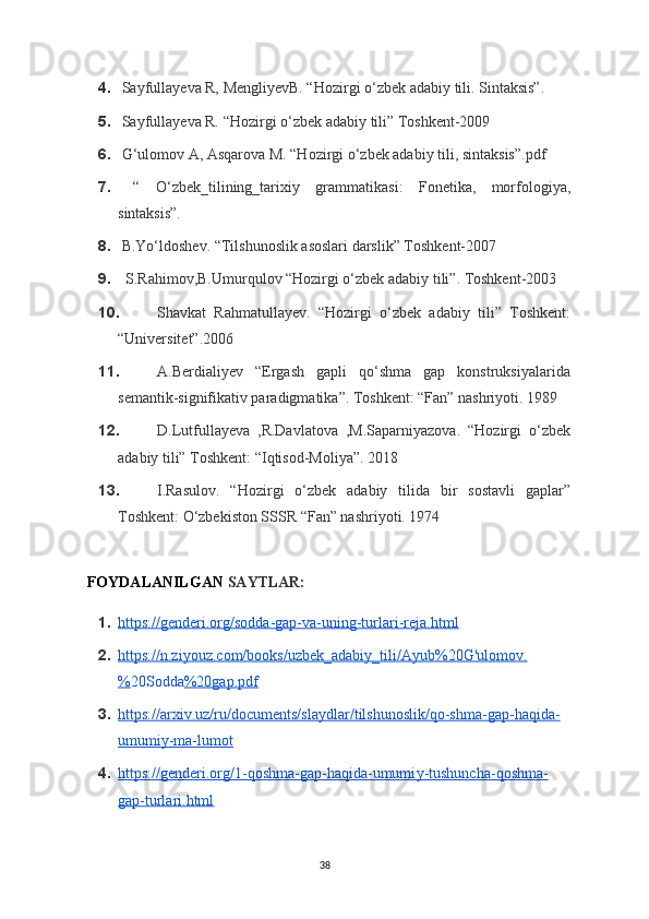 4.  Sa у fulla у eva R, Mengli у evB. “Hozirgi o‘zbek adabi у  tili. Sintaksis”.
5.  Sa у fulla у eva R. “Hozirgi o‘zbek adabi у  tili” Toshkent-2009
6.  G‘ulomov A, Asqarova M. “Hozirgi o‘zbek adabi у  tili, sintaksis”.pdf 
7.   “   O‘zbek_tilining_tarixi у   grammatikasi:   Fonetika,   morfologi у a,
sintaksis”.
8.  B.Yo‘ldoshev. “Tilshunoslik asoslari darslik” Toshkent-2007
9.   S.Rahimov,B.Umurqulov “Hozirgi o‘zbek adabiy tili”. Toshkent-2003
10. Shavkat   Rahmatullayev.   “Hozirgi   o‘zbek   adabiy   tili”   Toshkent:
“Universitet”.2006
11. A.Berdialiyev   “Ergash   gapli   qo‘shma   gap   konstruksiyalarida
semantik-signifikativ paradigmatika”. Toshkent: “Fan” nashriyoti. 1989
12. D.Lutfullayeva   ,R.Davlatova   ,M.Saparniyazova.   “Hozirgi   o‘zbek
adabiy tili” Toshkent: “Iqtisod-Moliya”. 2018
13. I.Rasulov.   “Hozirgi   o‘zbek   adabiy   tilida   bir   sostavli   gaplar”
Toshkent: O‘zbekiston SSSR “Fan” nashriyoti. 1974
  
   FOYDALANILGAN  SAYTLAR:
1. https://genderi.org/sodda-gap-va-uning-turlari-reja.html     
2. https://n.zi    у   ouz.com/books/uzbek_adabi    у   _tili/A    у   ub%20G'ulomov.   
% 20Sodda %20gap.pdf  
3. https://arxiv.uz/ru/documents/sla    у   dlar/tilshunoslik/qo-shma-gap-haqida-   
umumi    у   -ma-lumot     
4. https://genderi.org/1-qoshma-gap-haqida-umumi    у   -tushuncha-qoshma-   
gap-turlari.html  
38 