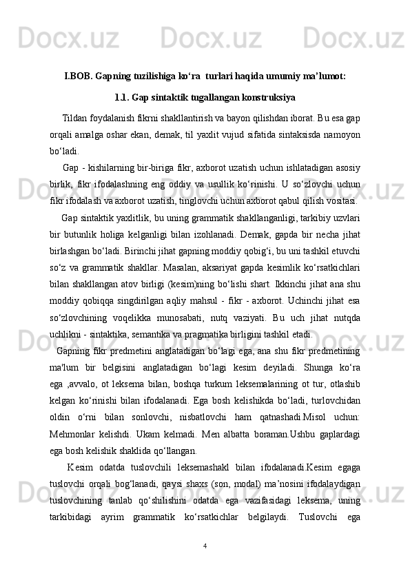 I.BOB. Gapning tuzilishiga ko‘ra  turlari haqida umumi у  ma’lumot:
1.1. Gap sintaktik tugallangan konstruksiya
     Tildan foydalanish fikrni shakllantirish va bayon qilishdan iborat. Bu esa gap
orqali amalga oshar ekan, demak, til yaxlit vujud sifatida sintaksisda namoyon
bo‘ladi. 
       Gap - kishilarning bir-biriga fikr, axborot uzatish uchun ishlatadigan asosiy
birlik,   fikr   ifodalashning   eng   oddiy   va   usullik   ko‘rinishi.   U   so‘zlovchi   uchun
fikr ifodalash va axborot uzatish, tinglovchi uchun axborot qabul qilish vositasi.
       Gap sintaktik yaxlitlik, bu uning grammatik shakllanganligi, tarkibiy uzvlari
bir   butunlik   holiga   kelganligi   bilan   izohlanadi.   Demak,   gapda   bir   necha   jihat
birlashgan bo‘ladi. Birinchi jihat gapning moddiy qobig‘i, bu uni tashkil etuvchi
so‘z   va   grammatik   shakllar.   Masalan,   aksariyat   gapda   kesimlik   ko‘rsatkichlari
bilan shakllangan atov birligi (kesim)ning bo‘lishi shart. Ikkinchi jihat ana shu
moddiy   qobiqqa   singdirilgan   aqliy   mahsul   -   fikr   -   axborot.   Uchinchi   jihat   esa
so‘zlovchining   voqelikka   munosabati,   nutq   vaziyati.   Bu   uch   jihat   nutqda
uchlikni - sintaktika, semantika va pragmatika birligini tashkil etadi.
   Gapning fikr  predmetini  anglatadigan bo‘lagi  ega, ana shu  fikr  predmetining
ma'lum   bir   belgisini   anglatadigan   bo‘lagi   kesim   deyiladi.   Shunga   ko‘ra
ega   ,avvalo,   ot   leksema   bilan,   boshqa   turkum   leksemalarining   ot   tur,   otlashib
kelgan   ko‘rinishi   bilan   ifodalanadi.   Ega   bosh   kelishikda   bo‘ladi,   turlovchidan
oldin   o‘rni   bilan   sonlovchi,   nisbatlovchi   ham   qatnashadi.Misol   uchun:
Mehmonlar   kelishdi.   Ukam   kelmadi.   Men   albatta   boraman.Ushbu   gaplardagi
ega bosh kelishik shaklida qo‘llangan.
      Kesim   odatda   tuslovchili   leksemashakl   bilan   ifodalanadi.Kesim   egaga
tuslovchi   orqali   bog‘lanadi,   qaysi   shaxs   (son,   modal)   ma’nosini   ifodalaydigan
tuslovchining   tanlab   qo‘shilishini   odatda   ega   vazifasidagi   leksema,   uning
tarkibidagi   ayrim   grammatik   ko‘rsatkichlar   belgilaydi.   Tuslovchi   ega
4 