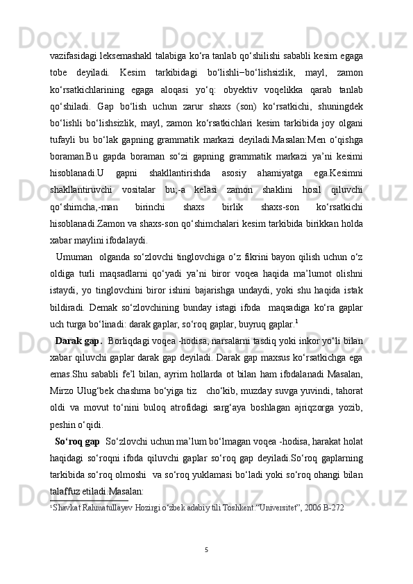 vazifasidagi leksemashakl talabiga ko‘ra tanlab qo‘shilishi sababli kesim egaga
tobe   deyiladi.   Kesim   tarkibidagi   bo‘lishli−bo‘lishsizlik,   mayl,   zamon
ko‘rsatkichlarining   egaga   aloqasi   yo‘q:   obyektiv   voqelikka   qarab   tanlab
qo‘shiladi.   Gap   bo‘lish   uchun   zarur   shaxs   (son)   ko‘rsatkichi,   shuningdek
bo‘lishli   bo‘lishsizlik,   mayl,   zamon   ko‘rsatkichlari   kesim   tarkibida   joy   olgani
tufayli   bu   bo‘lak   gapning   grammatik   markazi   deyiladi.Masalan:Men   o‘qishga
boraman.Bu   gapda   boraman   so‘zi   gapning   grammatik   markazi   ya’ni   kesimi
hisoblanadi.U   gapni   shakllantirishda   asosiy   ahamiyatga   ega.Kesimni
shakllantiruvchi   vositalar   bu;-a   kelasi   zamon   shaklini   hosil   qiluvchi
qo‘shimcha,-man   birinchi   shaxs   birlik   shaxs-son   ko‘rsatkichi
hisoblanadi.Zamon va shaxs-son qo‘shimchalari kesim tarkibida birikkan holda
xabar maylini ifodalaydi.
   Umuman   olganda so‘zlovchi tinglovchiga o‘z fikrini bayon qilish uchun o‘z
oldiga   turli   maqsadlarni   qo‘yadi   ya’ni   biror   voqea   haqida   ma’lumot   olishni
istaydi,   yo   tinglovchini   biror   ishini   bajarishga   undaydi,   yoki   shu   haqida   istak
bildiradi.   Demak   so‘zlovchining   bunday   istagi   ifoda     maqsadiga   ko‘ra   gaplar
uch turga bo‘linadi: darak gaplar, so‘roq gaplar, buyruq gaplar. 1
  Darak gap.   Borliqdagi voqea -hodisa, narsalarni tasdiq yoki inkor yo‘li bilan
xabar qiluvchi gaplar darak gap deyiladi. Darak gap maxsus ko‘rsatkichga ega
emas.Shu   sababli   fe’l   bilan,   ayrim   hollarda   ot   bilan   ham   ifodalanadi   Masalan,
Mirzo Ulug‘bek chashma bo‘yiga tiz     cho‘kib, muzday suvga yuvindi, tahorat
oldi   va   movut   to‘nini   buloq   atrofidagi   sarg‘aya   boshlagan   ajriqzorga   yozib,
peshin o‘qidi.
  So‘roq gap   So‘zlovchi uchun ma’lum bo‘lmagan voqea -hodisa, harakat holat
haqidagi   so‘roqni   ifoda   qiluvchi   gaplar   so‘roq   gap   deyiladi.So‘roq   gaplarning
tarkibida so‘roq olmoshi   va so‘roq yuklamasi bo‘ladi yoki so‘roq ohangi bilan
talaffuz etiladi.Masalan:  
1
  Shavkat Rahmatullayev Hozirgi o‘zbek adabiy tili Toshkent:“Universitet”, 2006 B-272
5 