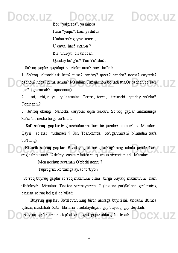                               Bor “yalpizda”, yashinda
                              Ham “yaqin”, ham yashilda
                              Undan so‘ng  yozilmasa ,
                              U qaysi  harf  ekan-a ?
                              Bir  unli-yu  bir undosh ,
                              Qanday bo‘g‘in? Ton Yo‘ldosh.
   So‘roq  gaplar quyidagi  vositalar orqali hosil bo‘ladi:
1.   So‘roq     olmoshlari:   kim?   nima?   qanday?   qaysi?   qancha?   necha?   qayerda?
qachon? nega? nima uchun?.Masalan: Tuz qachon bo‘ladi tus,Or qachon bo‘ladi
qor?  (grammatik  topishmoq)
2.     -mi,   -chi,-a,-ya     yuklamalar:   Terma,   terim,     terimchi,   qanday   so‘zlar?
Topingchi?
3.   So‘roq   ohangi:   Nahotki,   daryolar   oqsa   teskari.   So‘roq   gaplar   mazmuniga
ko‘ra bir necha turga bo‘linadi:
      Sof   so‘roq   gaplar   tinglovchidan ma‘lum bir javobni talab qiladi. Masalan:
Qaysi     so‘zlar     turlanadi   ?   Sen   Toshkentda     bo‘lganmisan?   Nimadan   xafa
bo‘lding?
    Ritorik   so‘roq   gaplar .   Bunday   gaplarning   so‘rog‘ining   ichida   javobi   ham
anglashib turadi. Uslubiy  vosita sifatida nutq uchun xizmat qiladi. Masalan;
                Men nechun sevaman O‘zbekistonni ?
                Tuprog‘ini ko‘zimga aylab to‘tiyo ? 
  So‘roq   buyruq   gaplar   so‘roq   mazmuni   bilan     birga   buyruq   mazmunini     ham
ifodalaydi.   Masalan:   Tez-tez   yurmaysanmi   ?   (tez-tez   yur)So‘roq   gaplarning
oxiriga so‘roq belgisi qo‘yiladi.
          Buyruq   gaplar.   So‘zlovchining   biror   narsaga   buyirishi,   undashi   iltimos
qilishi, maslahati  kabi  fikrlarni  ifodalaydigan  gap buyruq  gap deyiladi.
  Buyruq gaplar semantik jihatdan quyidagi guruhlarga bo‘linadi: 
6 