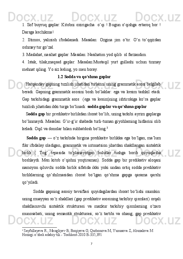 1.  Sof  buyruq  gaplar:   Kitobni  oxirigacha    o‘qi   !  Bugun   o‘qishga   ertaroq  bor   !
Darsga kechikma! 
2.   Iltimos,   yalinish   ifodalanadi.   Masalan:   Ozgina   jim   o‘tir.   O‘n   to‘qqizdan
oshmay tur go‘zal.
3. Maslahat, nasihat gaplar: Masalan: Nasihatim yod qilib  ol farzandim.
4.   Istak,   tilak,maqsad   gaplar:   Masalan:Mustaqil   yurt   gullashi   uchun   tinmay
mehnat qiling. Yo siz keling, yo men boray.
                                  1.2 Sodda va qo‘shma gaplar
   Harqanday gapning tuzilish jihatidan turlarini uning grammatik asosi belgilab
beradi.  Gapning  grammatik  asosini  bosh   bo‘laklar:  ega  va   kesim  tashkil   etadi.
Gap   tarkibidagi   grammatik   asos     (ega   va   kesim)ning   ishtirokiga   ko‘ra   gaplar
tuzilish jihatidan ikki turga bo‘linadi:  sodda gaplar   va qo‘shma gaplar  
    S odda gap  bir predikativ birlikdan iborat bo‘lib, uning tarkibi a у rim gaplarga
bo‘linma у di. Masalan: G‘ir-g‘ir shabada turli-tuman gi у ohlarning hidlarini olib
keladi. Oqil va donolar bilan suhbatdosh bo‘ling. 2
     Sodda gap   — o z tarkibida birgina predikativ birlikka ega bo lgan, ma lumʻ ʻ ʼ
fikr ifodala у   oladigan, grammatik va intonatsion jihatdan shakllangan sintaktik
birlik   (   Tog   tepasida   to plana	
ʻ ʻ у otgan   bulutlar   tushga   borib   qu у uqlasha
boshla у di.   Men   kitob   o‘qishni   yoqtiraman).   Sodda   gap   bir   predikativ   aloqani
namo у on   qiluvchi   sodda   birlik   sifatida   ikki   у oki   undan   ortiq   sodda   predikativ
birliklarning   qo shilmasidan   iborat   bo lgan   qo shma   gapga   qarama   qarshi	
ʻ ʻ ʻ
qo	
ʻ у iladi.
Sodda   gapning   asosi у   tavsiflari   qu у idagilardan   iborat   bo lishi   mumkin:	
ʻ
uning mua уу an so z shakllari (gap predikativ asosining tarkibi	
ʻ у  qismlari) orqali
shakllanuvchi   sintaktik   strukturasi   va   mazkur   tarkibi у   qismlarning   o zaro	
ʻ
munosabati;   uning   semantik   strukturasi;   so z   tartibi   va   ohang;   gap   predikativ	
ʻ
2
  Sa у fulla у eva R., Mengli у ev B, Boqi у eva G, Qurbonova M, Yunusova Z, Abuzalova M 
Hozirgi o zbek adabi	
ʻ у  tili.- Toshkent-2010 B-335,391
7 