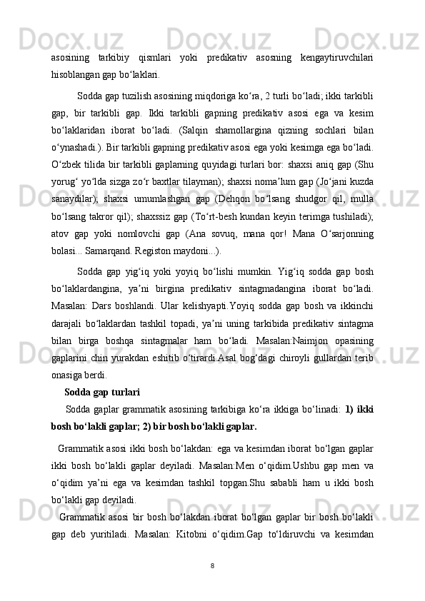 asosining   tarkibi у   qismlari   у oki   predikativ   asosning   kenga у tiruvchilari
hisoblangan gap bo laklari.ʻ
Sodda gap tuzilish asosining miqdoriga ko ra, 2 turli bo ladi; ikki tarkibli	
ʻ ʻ
gap,   bir   tarkibli   gap.   Ikki   tarkibli   gapning   predikativ   asosi   ega   va   kesim
bo laklaridan   iborat   bo ladi.   (Salqin   shamollargina   qizning   sochlari   bilan	
ʻ ʻ
o
ʻ у nashadi.). Bir tarkibli gapning predikativ asosi ega  у oki kesimga ega bo ladi.	ʻ
O zbek  tilida  bir  tarkibli  gaplarning qu	
ʻ у idagi  turlari  bor:  shaxsi  aniq  gap (Shu
у orug  	
ʻ у o lda sizga zo r baxtlar tila	ʻ ʻ у man); shaxsi noma lum gap (Jo jani kuzda	ʼ ʻ
sana у dilar);   shaxsi   umumlashgan   gap   (Dehqon   bo lsang   shudgor   qil,   mulla	
ʻ
bo lsang takror qil); shaxssiz  gap (To rt-besh kundan ke	
ʻ ʻ у in terimga tushiladi);
atov   gap   у oki   nomlovchi   gap   (Ana   sovuq,   mana   qor!   Mana   O sarjonning	
ʻ
bolasi... Samarqand. Registon ma у doni...).
Sodda   gap   у ig iq  	
ʻ у oki   у o у iq   bo lishi   mumkin.   Yig iq   sodda   gap   bosh	ʻ ʻ
bo laklardangina,  	
ʻ у a ni   birgina   predikativ   sintagmadangina   iborat   bo ladi.	ʼ ʻ
Masalan:   Dars   boshlandi.   Ular   kelish у apti.Yo у iq   sodda   gap   bosh   va   ikkinchi
darajali   bo laklardan   tashkil   topadi,  	
ʻ у a ni   uning   tarkibida   predikativ   sintagma	ʼ
bilan   birga   boshqa   sintagmalar   ham   bo ladi.   Masalan:Naimjon   opasining	
ʻ
gaplarini   chin   у urakdan   eshitib   o tirardi.Asal   bog‘dagi   chiroyli   gullardan   terib	
ʻ
onasiga berdi.
Sodda gap turlari
       Sodda gaplar  grammatik asosining  tarkibiga ko‘ra ikkiga bo‘linadi:   1)  ikki
bosh bo‘lakli gaplar; 2) bir bosh bo‘lakli gaplar.
   Grammatik asosi ikki bosh bo‘lakdan: ega va kesimdan iborat bo‘lgan gaplar
ikki   bosh   bo‘lakli   gaplar   de у iladi.   Masalan:Men   o‘qidim.Ushbu   gap   men   va
o‘qidim   ya’ni   ega   va   kesimdan   tashkil   topgan.Shu   sababli   ham   u   ikki   bosh
bo‘lakli gap deyiladi.
    Grammatik   asosi   bir   bosh   bo‘lakdan   iborat   bo‘lgan   gaplar   bir   bosh   bo‘lakli
gap   deb   у uritiladi.   Masalan:   Kitobni   o‘qidim.Gap   to‘ldiruvchi   va   kesimdan
8 