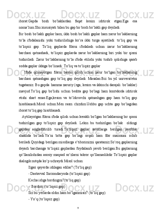 iborat.Gapda   bosh   bo‘laklardan   faqat   kesim   ishtirok   etgan.Ega   esa
noma’lum.Shu xususiyati bilan bu gap bir bosh bo‘lakli gap deyiladi.
Bir bosh bo‘lakli gaplar ham, ikki bosh bo‘lakli gaplar ham zarur bo‘laklarning
to‘la   ifodalanishi   у oki   tushirilishiga   ko‘ra   ikki   turga   ajratiladi:   to‘liq   gap   va
to‘liqsiz   gap.   To‘liq   gaplarda   fikrni   ifodalash   uchun   zarur   bo‘laklarning
barchasi   qatnashadi,   to‘liqsiz   gaplarda   zarur   bo‘laklarning   biri   у oki   bir   qismi
tushiriladi.   Zarur   bo‘laklarning   to‘la   ifoda   etilishi   yoki   tushib   qolishiga   qarab
sodda gaplar ikkiga bo‘linadi: To‘liq va to‘liqsiz gaplar
      Ifoda   qilinayotgan   fikrni   bayon   qilish   uchun   zarur   bo‘lgan   bo‘laklarning
barchasi   qatnashgan   gap   to‘liq   gap   deyiladi.   Masalan:Biz   bu   yil   universitetni
tugatamiz. Bu gapda  hamma zaruriy (ega, kesim va ikkinchi darajali  bo‘laklar)
mavjud.To‘liq   gap   bo‘lishi   uchun   beshta   gap   bo‘lagi   ham   konteksda   ishtirok
etishi   shart   emas.Ega,kesim   va   to‘ldiruvchi   qatnashgan   gap   ham   to‘liq   gap
hisoblanadi.Misol   uchun:Men   rasm   chizdim.Ushbu   gap   uchta   gap   bo‘lagidan
iborat to‘liq gap hisoblanadi.
    Aytilayotgan fikrni ifoda qilish uchun kerakli bo‘lgan bo‘laklarning bir qismi
tushirilgan   gap   to‘liqsiz   gap   deyiladi.   Lekin   bu   tushirilgan   bo‘lak     oldingi
gapdan   anglashtirilib   turadi.To‘liqsiz   gaplar   savollarga   berilgan   javoblar
shaklida   bo‘ladi.Ya’ni   bitta   gap   bo‘lagi   orqali   ham   fikr   mazmuni   ochib
beriladi.Quyidagi berilgan misollarga e’tiborimizni qaratamiz.So‘roq gaplarning
deyarli  barchasiga  to‘liqsiz  gaplardan  foydalanib javob  berilgan.Bu  gaplarning
qo‘llanilishidan asosiy maqsad so‘zlarni takror qo‘llamaslikdir.To‘liqsiz gaplar
dialogik nutqda ko‘p uchraydi.Misol uchun: 
Ilgari qayerda ishlagan edilar? (To‘liq gap)
- Dastavval Surxondaryoda (to‘liqsiz gap)
Kecha ishga bordingmi?(to‘liq gap)
-  Bordim. (to‘liqsiz gap)
Siz bu yerlarda oldin ham bo‘lganmisiz? (to‘liq gap)
- Yo‘q (to‘liqsiz gap)
9 