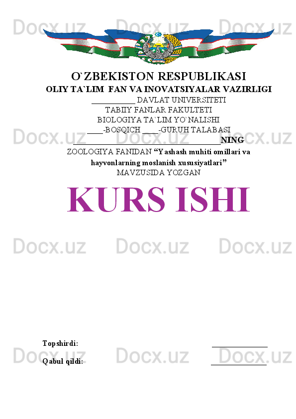O`ZBEKISTON RESPUBLIKASI
OLIY TA`LIM  FAN VA INOVATSIYALAR VAZIRLIGI
___________ DAVLAT UNIVERSITETI
TABIIY FANLAR FAKULTETI
BIOLOGIYA TA`LIM YO`NALISHI
____-BOSQICH ____-GURUH TALABASI
_________________________________NING
ZOOLOGIYA FANIDAN   “ Yashash muhiti omillari va
hayvonlarning moslanish xususiyatlari ”
MAVZUSIDA YOZGAN
KURS ISHI
Topshirdi:                                                                   ______________
Qabul qildi:                                                                ______________ 