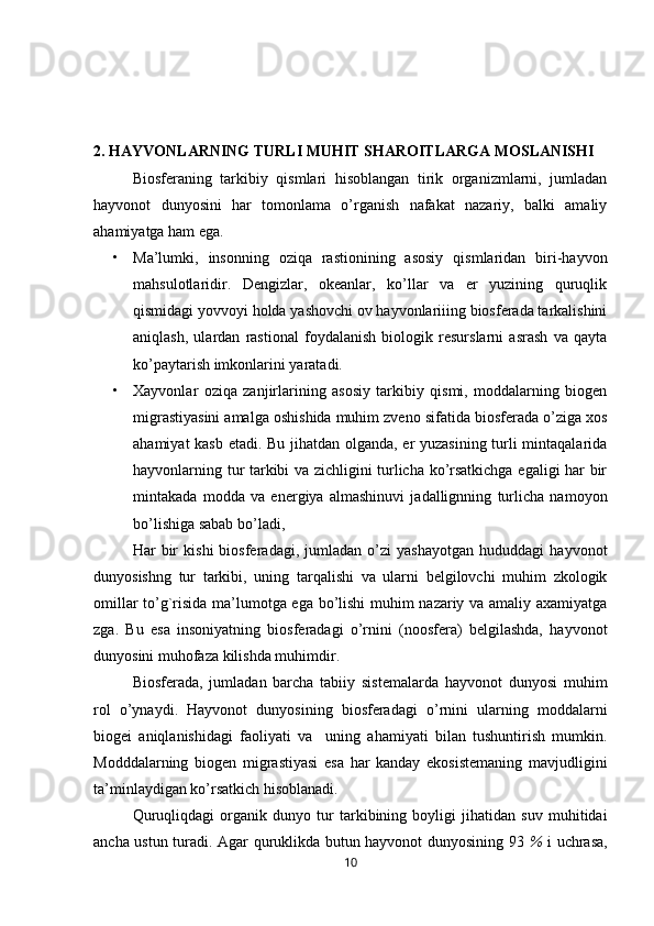 2.   HAYVONLARNING TURLI MUHIT SHAROITLARGA MOSLANISHI
Biosferaning   tarkibiy   qismlari   hisoblangan   tirik   organizmlarni,   jumladan
hayvonot   dunyosini   har   tomonlama   o’rganish   nafakat   nazariy,   balki   amaliy
ahamiyatga ham ega.
• Ma’lumki,   insonning   oziqa   rastionining   asosiy   qismlaridan   biri-hayvon
mahsulotlaridir.   Dengizlar,   okeanlar,   ko’llar   va   er   yuzining   quruqlik
qismidagi   yovvoyi holda yashovchi ov hayvonlariiing biosferada tarkalishini
aniqlash,   ulardan   rastional   foydalanish   biologik   resurslarni   asrash   va   qayta
ko’paytarish imkonlarini yaratadi.
• Xayvonlar   oziqa   zanjirlarining   asosiy   tarkibiy   qismi,   moddalarning   biogen
migrastiyasini amalga oshishida muhim zveno sifatida biosferada o’ziga xos
ahamiyat kasb etadi. Bu jihatdan olganda, er yuzasining turli mintaqalarida
hayvonlarning tur tarkibi va zichligini turlicha ko’rsatkichga egaligi har bir
mintakada   modda   va   energiya   almashinuvi   jadallignning   turlicha   namoyon
bo’lishiga sabab bo’ladi,
Har   bir   kishi   biosferadagi,   jumladan   o’zi   yashayotgan   hududdagi   hayvonot
dunyosishng   tur   tarkibi,   uning   tarqalishi   va   ularni   belgilovchi   muhim   zkologik
omillar to’g`risida ma’lumotga ega bo’lishi muhim nazariy va amaliy axamiyatga
zga.   Bu   esa   insoniyatning   biosferadagi   o’rnini   (noosfera)   belgilashda,   hayvonot
dunyosini muhofaza kilishda muhimdir.
Biosferada,   jumladan   barcha   tabiiy   sistemalarda   hayvonot   dunyosi   muhim
rol   o’ynaydi.   Hayvonot   dunyosining   biosferadagi   o’rnini   ularning   moddalarni
biogei   aniqlanishidagi   faoliyati   va     uning   ahamiyati   bilan   tushuntirish   mumkin.
Modddalarning   biogen   migrastiyasi   esa   har   kanday   ekosistemaning   mavjudligini
ta’minlaydigan ko’rsatkich hisoblanadi.
       Quruqliqdagi   organik   dunyo   tur   tarkibining   boyligi   jihatidan   suv   muhitidai
ancha ustun turadi. Agar quruklikda butun hayvonot dunyosining 93   %   i uchrasa,
10 