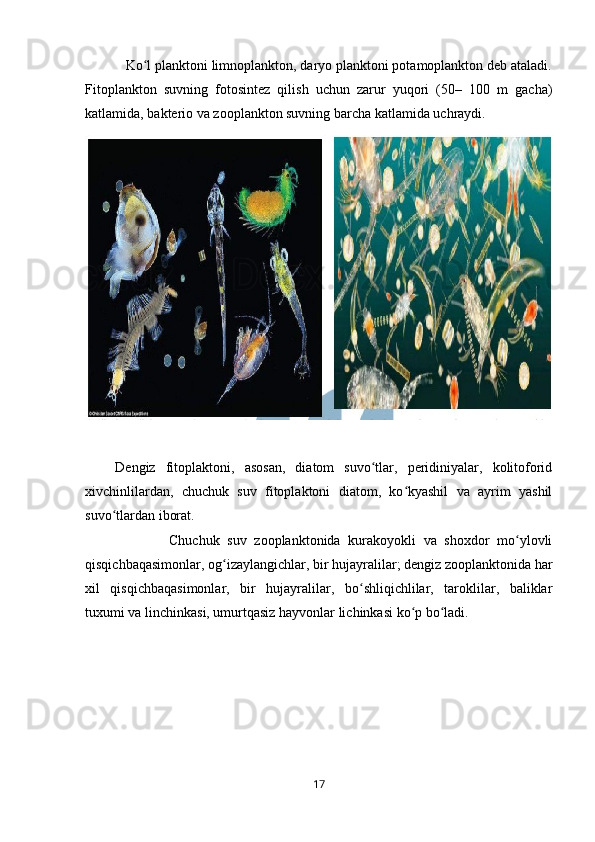            Ko l planktoni limnoplankton, daryo planktoni potamoplankton deb ataladi.ʻ
Fitoplankton   suvning   fotosintez   qilish   uchun   zarur   yuqori   (50–   100   m   gacha)
katlamida, bakterio va zooplankton suvning barcha katlamida uchraydi. 
        
      Dengiz   fitoplaktoni,   asosan,   diatom   suvo tlar,   peridiniyalar,   kolitoforid	
ʻ
xivchinlilardan,   chuchuk   suv   fitoplaktoni   diatom,   ko kyashil   va   ayrim   yashil	
ʻ
suvo tlardan iborat. 	
ʻ
                      Chuchuk   suv   zooplanktonida   kurakoyokli   va   shoxdor   mo ylovli	
ʻ
qisqichbaqasimonlar, og izaylangichlar, bir hujayralilar; dengiz zooplanktonida har	
ʻ
xil   qisqichbaqasimonlar,   bir   hujayralilar,   bo shliqichlilar,   taroklilar,   baliklar	
ʻ
tuxumi va linchinkasi, umurtqasiz hayvonlar lichinkasi ko p bo ladi. 	
ʻ ʻ
17 