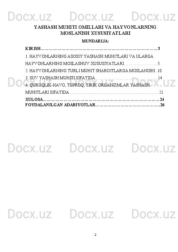 YASHASH MUHITI OMILLARI VA HAYVONLARNING
MOSLANISH XUSUSIYATLARI
MUNDARIJA:
KIRISH…………………………………………………………………………3
1. HAYVONLARNING ASOSIY YASHASH MUHITLARI VA ULARGA 
HAYVONLARNING MOSLASHUV XUSUSIYATLARI……………………5
2.   HAYVONLARNING TURLI MUHIT SHAROITLARGA MOSLANISHI..10
3. SUV YASHASH MUHITI SIFATIDA………………………………………14
4.   QURUQLIK-HAVO, TUPROQ, TIRIK ORGANIZMLAR YASHASH 
MUHITLARI SIFATIDA......................................................................................21
XULOSA…………………………………………………………………………24
FOYDALANILGAN ADABIYOTLAR………………………………………..26
2 