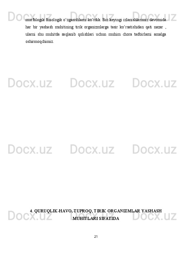 morfologik fiziologik o‘zgarishlarni ko‘rdik. Biz keyingi izlanishlarimiz davomida
har   bir   yashash   muhitining   tirik   organizmlarga   tasir   ko‘rsatishidan   qati   nazar   ,
ularni   shu   muhitda   saqlanib   qolishlari   uchun   muhim   chora   tadbirlarni   amalga
oshirmoqchimiz.
4.   QURUQLIK-HAVO, TUPROQ, TIRIK ORGANIZMLAR YASHASH
MUHITLARI SIFATIDA
21 