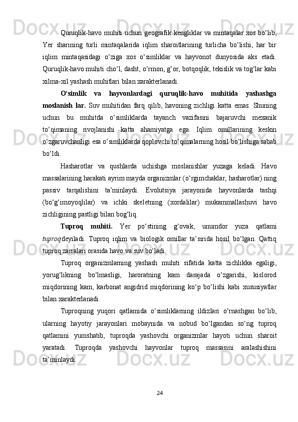 Quruqlik-havo muhiti  uchun geografik kengliklar  va mintaqalar  xos bo‘lib,
Yer   sharining   turli   mintaqalarida   iqlim   sharoitlarining   turlicha   bo‘lishi,   har   bir
iqlim   mintaqasidagi   o‘ziga   xos   o‘simliklar   va   hayvonot   dunyosida   aks   etadi.
Quruqlik-havo muhiti cho‘l, dasht, o‘rmon, g‘or, botqoqlik, tekislik va tog‘lar kabi
xilma-xil yashash muhitlari bilan xarakterlanadi.
O‘simlik   va   hayvonlardagi   quruqlik-havo   muhitida   yashashga
moslanish   lar.   Suv   muhitidan   farq   qilib,   havoning   zichligi   katta   emas.   Shuning
uchun   bu   muhitda   o‘simliklarda   tayanch   vazifasini   bajaruvchi   mexanik
to‘qimaning   rivojlanishi   katta   ahamiyatga   ega.   Iqlim   omillarining   keskin
o‘zgaruvchanligi esa o‘simliklarda qoplovchi to‘qimalarning hosil bo‘lishiga sabab
bo‘ldi.
Hasharotlar   va   qushlarda   uchishga   moslanishlar   yuzaga   keladi.   Havo
massalarining harakati ayrim mayda organizmlar (o‘rgimchaklar, hasharotlar) ning
passiv   tarqalishini   ta’minlaydi.   Evolutsiya   jarayonida   hayvonlarda   tashqi
(bo‘g‘imoyoqlilar)   va   ichki   skeletning   (xordalilar)   mukammallashuvi   havo
zichligining pastligi bilan bog‘liq.
Tuproq   muhiti.   Yer   po‘stining   g‘ovak,   unumdor   yuza   qatlami
tuproq deyiladi.   Tuproq   iqlim   va   biologik   omillar   ta’sirida   hosil   bo‘lgan.   Qattiq
tuproq zarralari orasida havo va suv bo‘ladi.
Tuproq   organizmlarning   yashash   muhiti   sifatida   katta   zichlikka   egaligi,
yorug‘likning   bo‘lmasligi,   haroratning   kam   darajada   o‘zgarishi,   kislorod
miqdorining   kam,   karbonat   angidrid   miqdorining   ko‘p   bo‘lishi   kabi   xususiyatlar
bilan xarakterlanadi.
Tuproqning   yuqori   qatlamida   o‘simliklarning   ildizlari   o‘rnashgan   bo‘lib,
ularning   hayotiy   jarayonlari   mobaynida   va   nobud   bo‘lgandan   so‘ng   tuproq
qatlamini   yumshatib,   tuproqda   yashovchi   organizmlar   hayoti   uchun   sharoit
yaratadi.   Tuproqda   yashovchi   hayvonlar   tuproq   massasini   aralashishini
ta’minlaydi.
24 