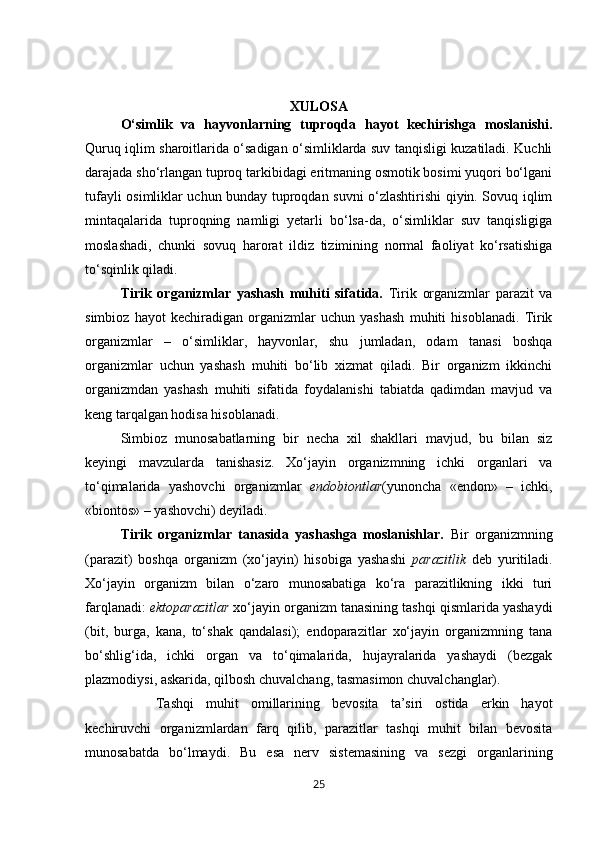 XULOSA
O‘simlik   va   hayvonlarning   tuproqda   hayot   kechirishga   moslanishi.
Quruq iqlim sharoitlarida o‘sadigan o‘simliklarda suv tanqisligi kuzatiladi. Kuchli
darajada sho‘rlangan tuproq tarkibidagi eritmaning osmotik bosimi yuqori bo‘lgani
tufayli osimliklar uchun bunday tuproqdan suvni o‘zlashtirishi qiyin. Sovuq iqlim
mintaqalarida   tuproqning   namligi   yetarli   bo‘lsa-da,   o‘simliklar   suv   tanqisligiga
moslashadi,   chunki   sovuq   harorat   ildiz   tizimining   normal   faoliyat   ko‘rsatishiga
to‘sqinlik qiladi.
Tirik   organizmlar   yashash   muhiti   sifatida.   Tirik   organizmlar   parazit   va
simbioz   hayot   kechiradigan   organizmlar   uchun   yashash   muhiti   hisoblanadi.   Tirik
organizmlar   –   o‘simliklar,   hayvonlar,   shu   jumladan,   odam   tanasi   boshqa
organizmlar   uchun   yashash   muhiti   bo‘lib   xizmat   qiladi.   Bir   organizm   ikkinchi
organizmdan   yashash   muhiti   sifatida   foydalanishi   tabiatda   qadimdan   mavjud   va
keng tarqalgan hodisa hisoblanadi.
Simbioz   munosabatlarning   bir   necha   xil   shakllari   mavjud,   bu   bilan   siz
keyingi   mavzularda   tanishasiz.   Xo‘jayin   organizmning   ichki   organlari   va
to‘qimalarida   yashovchi   organizmlar   endobiontlar (yunoncha   «endon»   –   ichki,
«biontos» – yashovchi) deyiladi.
Tirik   organizmlar   tanasida   yashashga   moslanishlar.   Bir   organizmning
(parazit)   boshqa   organizm   (xo‘jayin)   hisobiga   yashashi   parazitlik   deb   yuritiladi.
Xo‘jayin   organizm   bilan   o‘zaro   munosabatiga   ko‘ra   parazitlikning   ikki   turi
farqlanadi:  ektoparazitlar  xo‘jayin organizm tanasining tashqi qismlarida yashaydi
(bit,   burga,   kana,   to‘shak   qandalasi);   endoparazitlar   xo‘jayin   organizmning   tana
bo‘shlig‘ida,   ichki   organ   va   to‘qimalarida,   hujayralarida   yashaydi   (bezgak
plazmodiysi, askarida, qilbosh chuvalchang, tasmasimon chuvalchanglar).
Tashqi   muhit   omillarining   bevosita   ta’siri   ostida   erkin   hayot
kechiruvchi   organizmlardan   farq   qilib,   parazitlar   tashqi   muhit   bilan   bevosita
munosabatda   bo‘lmaydi.   Bu   esa   nerv   sistemasining   va   sezgi   organlarining
25 