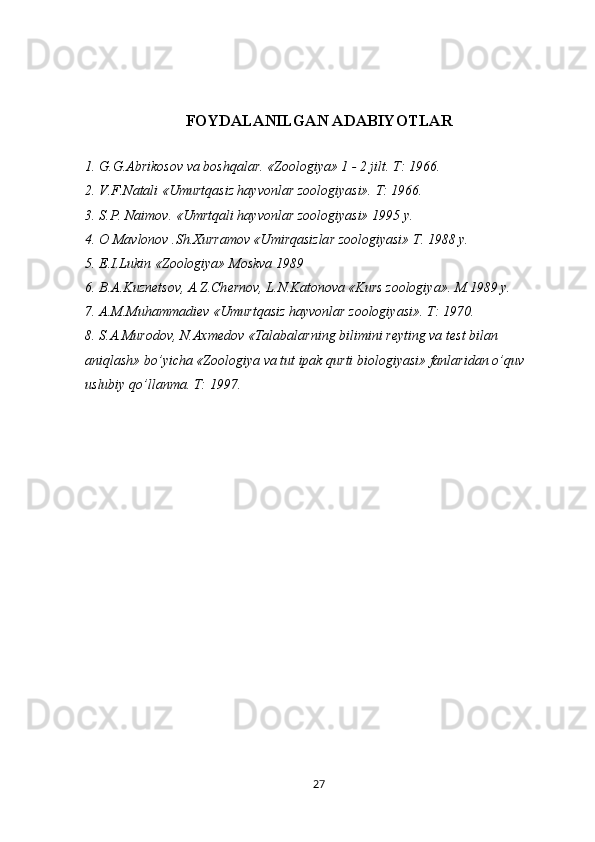 FOYDALANILGAN ADABIYOTLAR
1. G.G.Abrikosov va boshqalar. «Zoologiya» 1 - 2 jilt. T: 1966.
2. V.F.Natali «Umurtqasiz hayvonlar zoologiyasi». T: 1966.
3. S.P. Naimov. «Umrtqali hayvonlar zoologiyasi» 1995 y.
4. O Mavlonov .Sh.Xurramov «Umirqasizlar zoologiyasi» T. 1988 y. 
5. E.I.Lukin «Zoologiya» Moskva 1989
6. B. А .Kuzn е tsov, A.Z.Ch е rnov, L.N.Katonova «Kurs zoologiya». M.1989 y. 
7. A.M.Muhammadi е v «Umurtqasiz hayvonlar zoologiyasi». T: 1970.
8. S.A.Murodov, N.Axm е dov «Talabalarning bilimini r е yting va t е st bilan 
aniqlash» bo’yicha «Zoologiya va tut ipak qurti biologiyasi» fanlaridan o’quv 
uslubiy qo’llanma. T: 1997.
27 