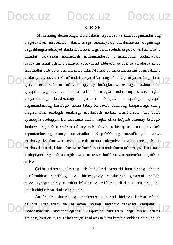 KIRISH
  Mavzuning   dolzarbligi:   Kurs   ishida   hayvonlar   va   mikroorganizmlarning
o'zgaruvchan   atrof-muhit   sharoitlariga   biokimyoviy   moslashuvini   o'rganishga
bag'ishlangan adabiyot sharhidir. Butun organizm, alohida organlar va fermentativ
tizimlar   darajasida   moslashish   mexanizmlarini   o'rganishning   biokimyoviy
usullarini   tahlil   qilish   biokimyo,   atrof-muhit   tibbiyoti   va   boshqa   sohalarda   ilmiy
tadqiqotlar olib borish uchun muhimdir. Moslashuv mexanizmlarini o'rganishning
biokimyoviy   usullari   Atrof-muhit   o'zgarishlarining   tabiatdagi   organizmlarga   ta'sir
qilish   mexanizmlarini   tushunish   qiyosiy   biologlar   va   ekologlar   uchun   katta
qiziqish   uyg'otadi   va   tobora   ortib   bormoqda   muhimroq,   chunki   iqlim
o'zgarishining   biosferadagi   oqibatlari.   Natijada   aniqlashga   qiziqish
organizmlarning   fiziologik   holati   tabiiy   kontekst.   Tananing   barqarorligi,   uning
o'zgaruvchan   ekologik   omillarga   moslashish   muhim   masalalardan   biri   bo'lib
qolmoqda   biologiya.   Bu   muammo   ancha   vaqtni   oladi   ko'plab   umumiy   biologik
fanlarni   o'rganishda   muhim   rol   o'ynaydi,   chunki   u   bir   qator   ta'sir   qiladi   tirik
organizmlarning   asosiy   xususiyatlari.   Ko'pchilikning   muvaffaqiyati   uchun
markaziy   Moslashuvni   rivojlantirish   ushbu   integrativ   tadqiqotlarning   diqqat
markazida bo'ldi, lekin u har doim ham bevosita muhokama qilinmaydi. Ko'pincha
biologiyani o'rganish biologik nuqtai nazardan boshlanadi organizmlarning xilma-
xilligi. 
Qoida   tariqasida,   ularning   turli   hududlarda   yashashi   ham   hisobga   olinadi.
atrof-muhitga   morfologik   va   biokimyoviy   moslashish   g'oyasini   qo'llab-
quvvatlaydigan   tabiiy   sharoitlar   Moslashuv   vazifalari   turli   darajalarda,   jumladan,
ko'rib chiqiladi va ekologik jihatdan. 
Atrof-muhit   sharoitlariga   moslashish   universal   biologik   hodisa   sifatida
turlicha   shakllanadi   va   namoyon   bo‘ladi   biologik   tashkilot   darajalari   -
molekulyardan   biotsenotikgacha.   Xulq-atvor   darajasida   organizmlar   odatda
shunday harakat qiladilar imkoniyatlarini oshiradi ma'lum bir muhitda omon qolish
3 