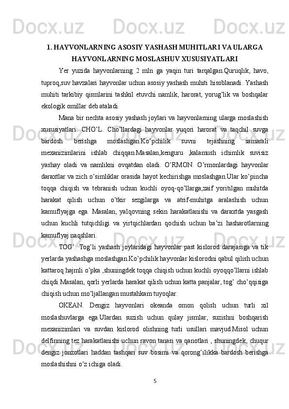 1. HAYVONLARNING ASOSIY YASHASH MUHITLARI VA ULARGA
HAYVONLARNING MOSLASHUV XUSUSIYATLARI
Yer   yuzida   hayvonlarning   2   mln   ga   yaqin   turi   tarqalgan.Quruqlik,   havo,
tuproq,suv havzalari hayvonlar uchun asosiy yashash muhiti hisoblanadi. Yashash
muhiti   tarkibiy   qismlarini   tashkil   etuvchi   namlik,   harorat,   yorug’lik   va   boshqalar
ekologik omillar deb ataladi. 
Mana bir nechta asosiy yashash joylari va hayvonlarning ularga moslashish
xususiyatlari:   CHO’L.   Cho’llardagi   hayvonlar   yuqori   harorat   va   taqchil   suvga
bardosh   berishga   moslashgan.Ko’pchilik   suvni   tejashning   samarali
mexanizimlarini   ishlab   chiqqan.Masalan,kenguru   ,kalamush   ichimlik   suvisiz
yashay   oladi   va   namlikni   ovqatdan   oladi.   O’RMON.   O’rmonlardagi   hayvonlar
daraxtlar va zich o’simliklar orasida hayot kechirishga moslashgan.Ular ko’pincha
toqqa   chiqish   va   tebranish   uchun   kuchli   oyoq-qo’llarga,zaif   yoritilgan   muhitda
harakat   qilish   uchun   o’tkir   sezgilarga   va   atrif-muhitga   aralashish   uchun
kamuflyajga   ega.   Masalan,   yalqovning   sekin   harakatlanishi   va   daraxtda   yasgash
uchun   kuchli   tutqichligi   va   yirtqichlardan   qochish   uchun   ba’zi   hasharotlarning
kamuflyaj naqshlari. 
TOG’.   Tog’li   yashash   joylaridagi   hayvonlar   past   kislorod   darajasiga   va   tik
yerlarda yashashga moslashgan.Ko’pchilik hayvonlar kislorodni qabul qilish uchun
kattaroq hajmli o’pka ,shuningdek toqqa chiqish uchun kuchli oyoqqo’llarni ishlab
chiqdi.Masalan, qorli yerlarda harakat qilish uchun katta panjalar, tog’ cho’qqisiga
chiqish uchun mo’ljallangan mustahkam tuyoqlar. 
OKEAN.   Dengiz   hayvonlari   okeanda   omon   qolish   uchun   turli   xil
moslashuvlarga   ega.Ulardan   suzish   uchun   qulay   jismlar,   suzishni   boshqarish
mexanizimlari   va   suvdan   kislorod   olishning   turli   usullari   mavjud.Misol   uchun
delfinning tez harakatlanishi uchun ravon tanasi va qanotlari , shuningdek, chuqur
dengiz   jonzotlari   haddan   tashqari   suv   bosimi   va   qorong’ilikka   bardosh   berishga
moslashishni o’z ichiga oladi. 
5 