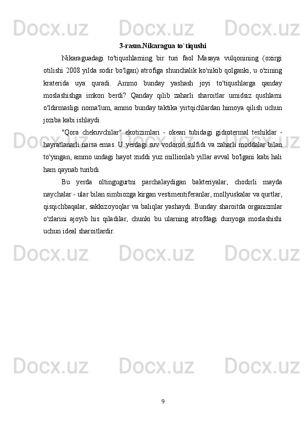 3-rasm.Nikaragua to`tiqushi
Nikaraguadagi   to'tiqushlarning   bir   turi   faol   Masaya   vulqonining   (oxirgi
otilishi 2008 yilda sodir bo'lgan) atrofiga shunchalik ko'nikib qolganki, u o'zining
kraterida   uya   quradi.   Ammo   bunday   yashash   joyi   to'tiqushlarga   qanday
moslashishga   imkon   berdi?   Qanday   qilib   zaharli   sharoitlar   umidsiz   qushlarni
o'ldirmasligi  noma'lum, ammo bunday taktika yirtqichlardan himoya qilish uchun
joziba kabi ishlaydi.
"Qora   chekuvchilar"   ekotizimlari   -   okean   tubidagi   gidrotermal   teshiklar   -
hayratlanarli narsa emas. U yerdagi suv vodorod sulfidi va zaharli moddalar bilan
to'yingan, ammo undagi hayot xuddi yuz millionlab yillar avval bo'lgani kabi hali
ham qaynab turibdi. 
Bu   yerda   oltingugurtni   parchalaydigan   bakteriyalar,   chodirli   mayda
naychalar - ular bilan simbiozga kirgan vestimentiferanlar, mollyuskalar va qurtlar,
qisqichbaqalar, sakkizoyoqlar va baliqlar yashaydi. Bunday sharoitda organizmlar
o'zlarini   ajoyib   his   qiladilar,   chunki   bu   ularning   atrofdagi   dunyoga   moslashishi
uchun ideal sharoitlardir.
9 