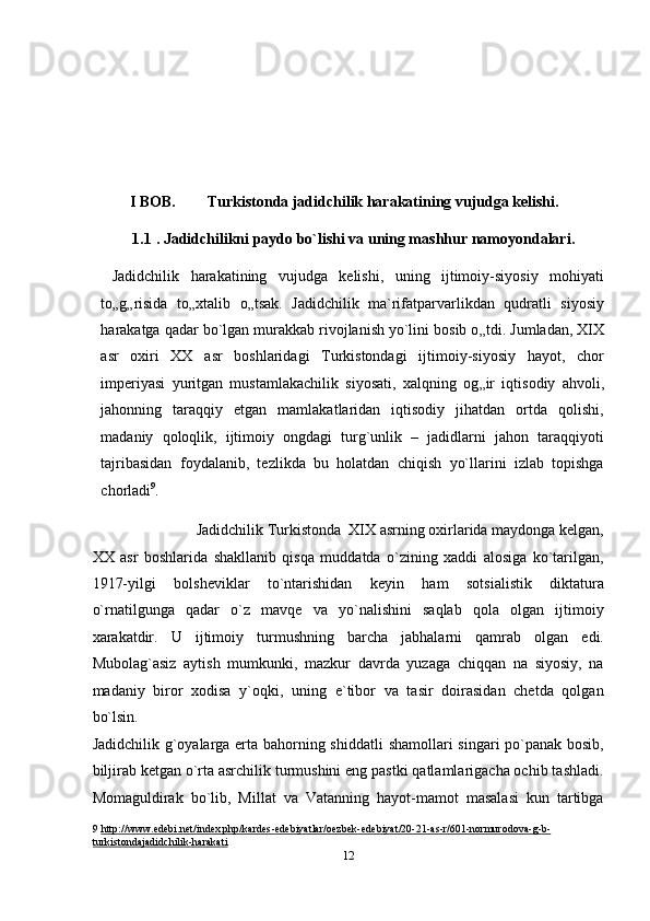  
 
 
 
I BOB.  Turkistonda jadidchilik harakatining vujudga kelishi. 
1.1   . Jadidchilikni paydo bo`lishi va uning mashhur namoyondalari. 
  Jadidchilik   harakatining   vujudga   kelishi,   uning   ijtimoiy-siyosiy   mohiyati
to „ g „ risida   to „ xtalib   o „ tsak.   Jadidchilik   ma`rifatparvarlikdan   qudratli   siyosiy
harakatga qadar bo`lgan murakkab rivojlanish yo`lini bosib o „ tdi. Jumladan, XIX
asr   oxiri   XX   asr   boshlaridagi   Turkistondagi   ijtimoiy-siyosiy   hayot,   chor
imperiyasi   yuritgan   mustamlakachilik   siyosati,   xalqning   og „ ir   iqtisodiy   ahvoli,
jahonning   taraqqiy   etgan   mamlakatlaridan   iqtisodiy   jihatdan   ortda   qolishi,
madaniy   qoloqlik,   ijtimoiy   ongdagi   turg`unlik   –   jadidlarni   jahon   taraqqiyoti
tajribasidan   foydalanib,   tezlikda   bu   holatdan   chiqish   yo`llarini   izlab   topishga
chorladi 9
. 
  Jadidchilik Turkistonda  XIX asrning oxirlarida maydonga kelgan, 
XX   asr   boshlarida   shakllanib   qisqa   muddatda   o`zining   xaddi   alosiga   ko`tarilgan,
1917-yilgi   bolsheviklar   to`ntarishidan   keyin   ham   sotsialistik   diktatura
o`rnatilgunga   qadar   o`z   mavqe   va   yo`nalishini   saqlab   qola   olgan   ijtimoiy
xarakatdir.   U   ijtimoiy   turmushning   barcha   jabhalarni   qamrab   olgan   edi.
Mubolag`asiz   aytish   mumkunki,   mazkur   davrda   yuzaga   chiqqan   na   siyosiy,   na
madaniy   biror   xodisa   y`oqki,   uning   e`tibor   va   tasir   doirasidan   chetda   qolgan
bo`lsin. 
Jadidchilik g`oyalarga erta bahorning shiddatli  shamollari singari po`panak bosib,
biljirab ketgan o`rta asrchilik turmushini eng pastki qatlamlarigacha ochib tashladi.
Momaguldirak   bo`lib,   Millat   va   Vatanning   hayot-mamot   masalasi   kun   tartibga
9   http://www.edebi.net/index.php/kardes    -   edebiyatlar/oezbek    -   edebiyat/20    -   21    -   as    -   r/601    -   normurodova    -   g   -   b   -  
turkistonda    jadidchilik    -   harakati     
12  
  