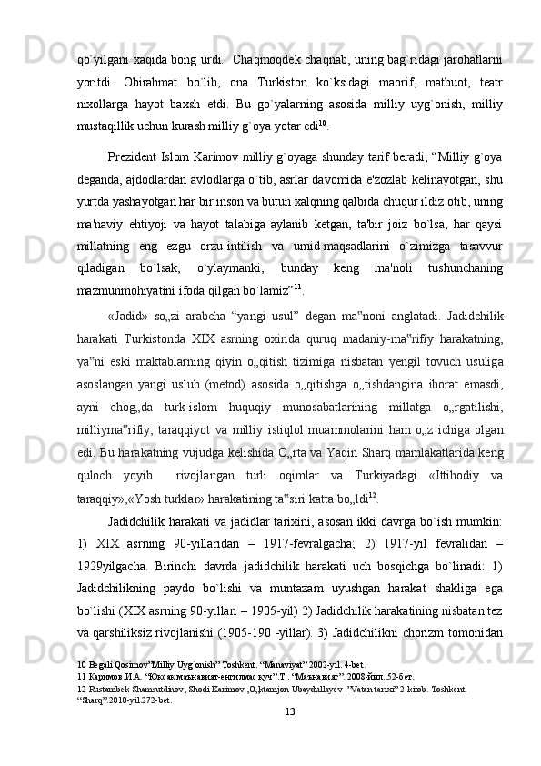 qo`yilgani xaqida bong urdi.   Chaqmoqdek chaqnab, uning bag`ridagi jarohatlarni
yoritdi.   Obirahmat   bo`lib,   ona   Turkiston   ko`ksidagi   maorif,   matbuot,   teatr
nixollarga   hayot   baxsh   etdi.   Bu   go`yalarning   asosida   milliy   uyg`onish,   milliy
mustaqillik uchun kurash milliy g`oya yotar edi 10
. 
Prezident Islom Karimov milliy g`oyaga shunday tarif beradi; “Milliy g`oya
deganda, ajdodlardan avlodlarga o`tib, asrlar davomida e'zozlab kelinayotgan, shu
yurtda yashayotgan har bir inson va butun xalqning qalbida chuqur ildiz otib, uning
ma'naviy   ehtiyoji   va   hayot   talabiga   aylanib   ketgan,   ta'bir   joiz   bo`lsa,   har   qaysi
millatning   eng   ezgu   orzu-intilish   va   umid-maqsadlarini   o`zimizga   tasavvur
qiladigan   bo`lsak,   o`ylaymanki,   bunday   keng   ma'noli   tushunchaning
mazmunmohiyatini ifoda qilgan bo`lamiz” 11
.   
«J а did»   so„zi   а r а bch а   “yangi   usul”   degan   m а noni  ‟ а ngl а t а di.   Jadidchilik
har а k а ti   Turkistond а   XIX   а srning   oxirid а   quruq   m а d а niy-m а rifiy   har	
‟ а k а tning,
ya ni   eski   m	
‟ а kt а bl а rning   qiyin   o„qitish   tizimig а   nisb а t а n   yengil   tovuch   usulig а
а sosl а ng а n   yangi   uslub   (metod)   а sosid а   o„qitishg а   o„tishd а ngin а   ibor а t   em а sdi,
а yni   chog„d а   turk-islom   huquqiy   munos а b а tl а rining   mill а tg а   o„rg а tilishi,
milliym а rifiy,   t	
‟ а r а qqiyot   v а   milliy   istiqlol   mu а mmol а rini   ham   o„z   ichig а   olg а n
edi. Bu har а k а tning vujudg а   kelishid а   O„rt а   v а   Yaqin Sh а rq m а ml а k а tl а rid а   keng
quloch   yoyib     rivojl а ng а n   turli   oqiml а r   v а   Turkiyad а gi   «Ittihodiy   v а
t а raqqiy»,«Yosh turkl а r» har а k а tining t а siri k	
‟ а tt а  bo„ldi 12
. 
Jadidchilik  harakati  va  jadidlar  tarixini,  asosan   ikki  davrga  bo`ish  mumkin:
1)   XIX   asrning   90-yillaridan   –   1917-fevralgacha;   2)   1917-yil   fevralidan   –
1929yilgacha.   Birinchi   davrda   jadidchilik   harakati   uch   bosqichga   bo`linadi:   1)
Jadidchilikning   paydo   bo`lishi   va   muntazam   uyushgan   harakat   shakliga   ega
bo`lishi (XIX asrning 90-yillari – 1905-yil) 2) Jadidchilik harakatining nisbatan tez
va qarshiliksiz rivojlanishi (1905-190 -yillar). 3) Jadidchilikni chorizm tomonidan
10  Begali Qosimov”Milliy Uyg`onish” Toshkent. “Manaviyat” 2002-yil. 4-bet.  
11  Каримов.И.А. “Юксак маънавият-енгилмас куч”.T:. “Маънавият”. 2008-йил..52-бeт. 
12   Rustambek Shamsutdinov, Shodi Karimov ,O„ktamjon Ubaydullayev .”Vatan tarixi” 2-kitob. Toshkent. 
“Sharq”.2010-yil.272-bet.   
13  
  