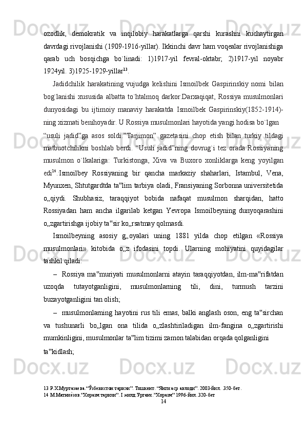 ozodlik,   demokratik   va   inqilobiy   harakatlarga   qarshi   kurashni   kuchaytirgan
davrdagi rivojlanishi (1909-1916-yillar). Ikkinchi davr ham voqealar rivojlanishiga
qarab   uch   bosqichga   bo`linadi:   1)1917-yil   fevral-oktabr;   2)1917-yil   noyabr
1924yil. 3)1925-1929-yillar 13
. 
Jadidchilik   harakatining   vujudga   kelishini   Ismoilbek   Gaspirinskiy   nomi   bilan
bog`lanishi   xususida   albatta   to`htalmoq   darkor.Darxaqiqat,  Rossiya   musulmonlari
dunyosidagi   bu   ijtimoiy   manaviy   harakatda   Ismoilbek   Gaspirinskiy(1852-1914)-
ning xizmati benihoyadir. U Rossiya musulmonlari hayotida yangi hodisa bo`lgan 
“usuli   jadid”ga   asos   soldi.”Tarjimon”   gazetasini   chop   etish   bilan   turkiy   tildagi
matbuotchilikni   boshlab   berdi.   “Usuli   jadid”ning   dovrug`i   tez   orada   Rossiyaning
musulmon   o`lkalariga:   Turkistonga,   Xiva   va   Buxoro   xonliklarga   keng   yoyilgan
edi 14
. .
Ismoilbey   Rossiyaning   bir   qancha   markaziy   shaharlari,   Istambul,   Vena,
Myunxen, Shtutgardtda ta lim tarbiya oladi, Fransiyaning Sorbonna universitetida‟
o„qiydi.   Shubhasiz,   taraqqiyot   bobida   nafaqat   musulmon   sharqidan,   hatto
Rossiyadan   ham   ancha   ilgarilab   ketgan   Yevropa   Ismoilbeyning   dunyoqarashini
o„zgartirishga ijobiy ta sir ko„rsatmay qolmasdi.  	
‟
Ismoilbeyning   asosiy   g„oyalari   uning   1881   yilda   chop   etilgan   «Rossiya
musulmonlari»   kitobida   o„z   ifodasini   topdi.   Ularning   mohiyatini   quyidagilar
tashkil qiladi:  
– Rossiya   ma muriyati   musulmonlarni   atayin   taraqqiyotdan,   ilm-ma rifatdan	
‟ ‟
uzoqda   tutayotganligini,   musulmonlarning   tili,   dini,   turmush   tarzini
buzayotganligini tan olish;  
– musulmonlarning  hayotini   rus   tili  emas,  balki  anglash   oson,  eng  ta sirchan	
‟
va   tushunarli   bo„lgan   ona   tilida   o„zlashtiriladigan   ilm-fangina   o„zgartirishi
mumkinligini, musulmonlar ta lim tizimi zamon talabidan orqada qolganligini 	
‟
ta kidlash;  	
‟
13  Р.Х.Муртазаева.“Ўзбекистон тарихи”. Тошкент. “Янги аср авлоди”. 2003-йил. .350-бет.  
14  М.Матни	
еnзов.”Хоразм тарихи”. I жилд.Урганч.”Хоразм” 1996-йил..320-бет 
14  
  