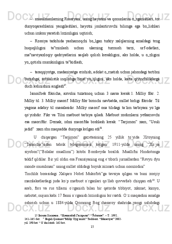 – musulmonlarning Rossiyani, uning hayotini va qonunlarini o„rganishlari, tor
dunyoqarashlarini   yangilashlari,   hayotni   jonlantiruvchi   bilimga   ega   bo„lishlari
uchun imkon yaratish lozimligini uqtirish;  
– Rossiya   tarkibida   yashamoqchi   bo„lgan   turkiy   xalqlarning   amaldagi   teng
huquqliligini   ta minlash   uchun   ularning   turmush   tarzi,   urf-odatlari,‟
ma naviyaxloqiy   qadriyatlarini   saqlab   qolish   kerakligini,   aks   holda,   u   o„zligini	
‟
yo„qotishi mumkinligini ta kidlash;  	
‟
– taraqqiyotga, madaniyatga erishish, adolat o„rnatish uchun jahondagi tartibni
buzishga,   sotsialistik   inqilobga   hojat   yo„qligini,   aks   holda,   katta   qiyinchiliklarga
duch kelinishini anglash 15
. 
Ismoilbek   fikricha,   axvolni   tuzatmoq   uchun   3   narsa   kerak:1.   Milliy   fikr.   2.
Milliy til. 3. Milliy maorif. Milliy fikr birinchi navbatda, millat birligi fikridir. Til
yagona   adabiy   til   masalasidir.   Milliy   maorif   ona   tilidagi   ta`lim   tarbiyani   yo`lga
qo`yishdir.   Fikr   va   Tilni   matbuot   tarbiya   qiladi.   Matbuot   xodimlarni   yetkazuvchi
esa   maorifdir.   Demak,   ishni   maorifda   boshlash   kerak.   “Tarjimon”   xam,   “Usuli
jadid”  xam shu maqsadda dunyoga kelgan edi 21
. 
  U   chiqargan   “Tarjimon”   gazetasining   25   yillik   to`yida   Xitoyning
“Tarancha”sidan   tabrik   telegrammasi   kelgan.   1911-yilda   uning   “Xo`jai
siyobon”(“Bolalar   muallimi”)   kitobi   Bombeyda   bosildi.   Muallifni   Hindistonga
taklif qildilar. Bir yil oldin esa Fransiyaning eng e`tiborli jurnallardan “Revyu dyu
monde musulman” uning millat oldidagi buyuk xizmati uchun nomzodini” 
Tinchlik   borasidagi   Xalqaro   Nobel   Mukofoti”ga   tavsiya   qilgan   va   buni   xorijiy
mamlakatlardagi   juda   ko`p   matbuot   o`rganlari   qo`llab   quvvatlab   chiqqan   edi 22
.   U
arab,   fors   va   rus   tillarni   o`rganish   bilan   bir   qatorda   tibbiyot,   xikmat,   kimyo,
nabotat, nujum kabi 17 fanni o`rganish lozimligini ko`rsatdi. O`z maqsadini amalga
oshirish   uchun   u   1884-yilda   Qrimning   Bog`chasaroy   shahrida   yangi   uslubdagi
15  Бегали Косимов.. “Исмоилбей Гаспрали”. “Ўзбегим”. – Т:. 1992..  
141–165-бет.    21
 Begali Qosimov”Milliy Uyg`onish” Toshkent. “Manaviyat” 2002-
yil. 190-bet  22
 O`sha kitob. 162-bet.  
15  
  