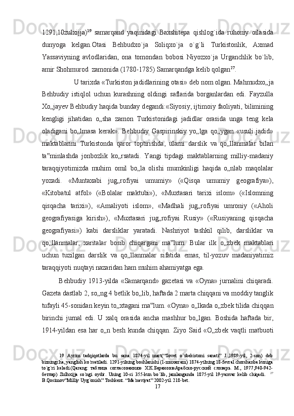 1291,10zulxijja) 19
  samarqand   yaqinidagi   Baxshitepa   qishlog`ida   ruhoniy   oilasida
dunyoga   kelgan.Otasi   Behbudxo`ja   Soliqxo`ja   o`g`li   Turkistonlik,   Axmad
Yassaviyning   avlodlaridan,   ona   tomondan   bobosi   Niyozxo`ja   Urganchlik   bo`lib,
amir Shohmurod  zamonida (1780-1785) Samarqandga kelib qolgan 27
. 
U tarixda «Turkiston jadidlarining otasi» d е b nom olgan. Mahmudxo„ja 
B е hbudiy   istiqlol   uchun   kurashning   oldingi   saflarida   borganlardan   edi.   Fayzulla
Xo„jay е v B е hbudiy haqida bunday d е gandi:«Siyosiy, ijtimoiy faoliyati, bilimining
k е ngligi   jihatidan   o„sha   zamon   Turkistonidagi   jadidlar   orasida   unga   t е ng   k е la
oladigani   bo„lmasa   k е rak».   B е hbudiy   Gaspirinskiy   yo„lga   qo„ygan   «usuli   jadid»
maktablarini   Turkistonda   qaror   toptirishda,   ularni   darslik   va   qo„llanmalar   bilan
ta minlashda   jonbozlik   ko„rsatadi.   Yangi   tipdagi   maktablarning   milliy-madaniy‟
taraqqiyotimizda   muhim   omil   bo„la   olishi   mumkinligi   haqida   o„nlab   maqolalar
yozadi.   «Muntaxabi   jug„rofiyai   umumiy»   («Qisqa   umumiy   g е ografiya»),
«Kitobatul   atfol»   («Bolalar   maktubi»),   «Muxtasari   tarixi   islom»   («Islomning
qisqacha   tarixi»),   «Amaliyoti   islom»,   «Madhali   jug„rofiyai   umroniy   («Aholi
g е ografiyasiga   kirish»),   «Muxtasari   jug„rofiyai   Rusiy»   («Rusiyaning   qisqacha
g е ografiyasi»)   kabi   darsliklar   yaratadi.   Nashriyot   tashkil   qilib,   darsliklar   va
qo„llanmalar,   xaritalar   bosib   chiqargani   ma lum.   Bular   ilk   o„zb	
‟ е k   maktablari
uchun   tuzilgan   darslik   va   qo„llanmalar   sifatida   emas,   til-yozuv   madaniyatimiz
taraqqiyoti nuqtayi nazaridan ham muhim ahamiyatga ega. 
B е hbudiy   1913-yilda   «Samarqand»   gaz е tasi   va   «Oyna»   jurnalini   chiqaradi.
Gaz е ta dastlab 2, so„ng 4 b е tlik bo„lib, haftada 2 marta chiqqani va moddiy tanglik
tufayli 45-sonidan k е yin to„xtagani ma lum. «Oyna» o„lkada o„zb	
‟ е k tilida chiqqan
birinchi   jurnal   edi.   U   xalq   orasida   ancha   mashhur   bo„lgan.   Boshida   haftada   bir,
1914-yildan  esa  har   o„n  b е sh  kunda  chiqqan.   Ziyo  Said  «O„zb е k  vaqtli   matbuoti
19   Ayrim   tadqiqotlarda   bu   sana   1874-yil   mart(“Sovet   o`zbekistoni   sanati”   J.,1989-yil,   2-son)   deb
bizningcha, yanglish ko`rsatiladi. 1291-yilning boshlanishi (1-muxarram) 1874-yilning 18-fevral chorshanba kuniga
to`g`ri   keladi.(Qarang:   таблица   согласованияю   X.K.БарановюАрабско-русский   словарь.   M.,   1977,940-942-
бетлар)   Zulhxijja   so`ngi   oydir.   Uning   10-si   355-kun   bo`lib,   jamlanganda   1875-yil   19-yanvar   kelib   chiqadi.     27
B.Qosimov”Milliy Uyg`onish” Toshkent. “Ma`naviyat” 2002-yil. 218-bet. 
17  
  
