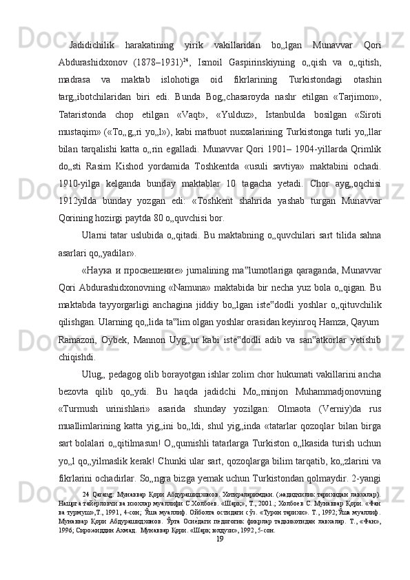   Jadidichilik   har а k а tining   yirik   v а kill а rid а n   bo„lg а n   Mun а vv а r   Qori
А bdur а shidxonov   (1878–1931) 24
,   Ismoil   G а spirinskiyning   o„qish   v а   o„qitish,
m а dr а s а   v а   m а kt а b   islohotig а   oid   fikrl а rining   Turkistond а gi   ot а shin
t а rg„ibotchil а rid а n   biri   edi.   Bund а   Bog„ch а s а royd а   nashr   etilg а n   «T а rjimon»,
T а t а ristond а   chop   etilg а n   «V а qt»,   «Yulduz»,   Ist а nbuld а   bosilg а n   «Siroti
must а qim» («To„g„ri yo„l»), k а bi m а tbuot nusx а l а rining Turkistong а   turli yo„ll а r
bil а n   t а rq а lishi   k а tt а   o„rin   eg а ll а di.   Mun а vv а r   Qori   1901–   1904-yill а rd а   Qrimlik
do„sti   R а sim   Kishod   yord а mid а   Toshkentd а   «usuli   savtiya»   m а kt а bini   och а di.
1910-yilg а   kelgand а   bund а y   m а kt а bl а r   10   t а gach а   yet а di.   Chor   а yg„oqchisi
1912yild а   bund а y   yozg а n   edi:   «Toshkent   shahrid а   yashab   turg а n   Mun а vv а r
Qorining hozirgi p а ytd а  80 o„quvchisi bor.  
Ul а rni  t а t а r uslubid а   o„qit а di. Bu m а kt а bning o„quvchilari  s а rt  tilid а   sahna
а s а rl а ri qo„yadil а r».  
« Наука   и   просвешение »  jurn а lining  m а lumotl‟ а rig а   q а r а g а nd а ,  Mun а vv а r
Qori   А bdur а shidxonovning «N а mun а » m а kt а bid а   bir necha yuz bol а   o„qig а n. Bu
m а kt а bd а   t а yyorg а rligi   anchagin а   jiddiy   bo„lg а n   iste dodli   yoshl	
‟ а r   o„qituvchilik
qilishgan.  Ulаrning qo„lidа tа lim olgаn yoshlаr orаsidаn keyinroq Hamzа, Qаyum	
‟
Rаmаzon,   Oybek,   Mаnnon   Uyg„ur   kаbi   iste dodli   аdib   vа   sаn аtkorlаr   yetishib	
‟ ‟
chiqishdi.  
Ulug„ pedаgog olib borаyotgаn ishlаr zolim chor hukumati vаkillаrini ancha
bezovtа   qilib   qo„ydi.   Bu   haqda   jаdidchi   Mo„minjon   Muhammаdjonovning
«Turmush   urinishlаri»   аsаridа   shunday   yozilgаn:   Olmаotа   (Verniy)dа   rus
muаllimlаrining   kаttа   yig„ini   bo„ldi,   shul   yig„indа   «tаtаrlаr   qozoqlаr   bilаn   birgа
sаrt bolаlаri o„qitilmаsun!  O„qumishli tаtаrlаrgа Turkiston o„lkаsidа turish uchun
yo„l qo„yilmаslik kerak! Chunki ulаr sаrt, qozoqlаrgа bilim tаrqаtib, ko„zlаrini vа
fikrlаrini ochаdirlаr. So„ngrа bizgа yemаk uchun Turkistondаn qolmаydir. 2-yangi
24   Qarang:   Мунaввaр   Қoри   Aбдурaшидxoнoв.   Xoтирaлaримдaн.   (жaдидчилик   тaриxидaн   лaвxaлaр).
Нaшргa тaй	
еnрлoвчи вa изoxлaр муaллифи С.Xoлбoев. «Шaрқ», Т., 2001.; Xoлбoев С. Мунaввaр Қoри. «Фaн
вa  турмуш»,Т.,  1991,  4-сoн;  Ўшa   муaллиф.  Oйбoлтa  oстидaги   сўз.  «Турoн  тaриxи».  Т.,  1992;Ўшa  муaллиф.
Мунaввaр   Қoри   Aбдурaшидxoнoв.   Ўртa   Oси	
еnдaги   педoгoгик   фикрлaр   тaдкикoтидaн   лaвхaлaр.   Т.,   «Фaн»,
1996; Сирoжиддин Axмaд.  Мунaввaр Қoри. «Шaрқ юлдузи», 1992, 5-сoн.  
19  
  