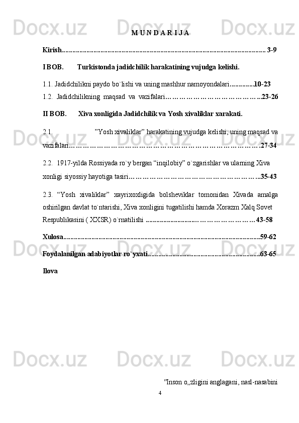 M U N D A R I J A  
Kirish.................................................................................................................... 3-9
I BOB.  Turkistonda jadidchilik harakatining vujudga kelishi. 
1.1.   Jadidchilikni paydo bo`lishi va uning mashhur namoyondalari ..............10-23  
1.2.   Jadidchilikning   maqsad   va   vazifalari …………………………………...23-26
II BOB.  Xiva xonligida Jadidchilik va Yosh xivaliklar xarakati. 
2.1.  ”Yosh xivaliklar” harakatining vujudga kelishi, uning maqsad va 
vazifalari ……………………………………………………………………….27-34
2.2.  1917-yilda Rossiyada ro`y bergan “inqilobiy” o`zgarishlar va ularning Xiva 
xonligi siyossiy hayotiga tasiri ………………………………………………...35-43
2.3.   “Yosh   xivaliklar”   xayrixoxligida   bolsheviklar   tomonidan   Xivada   amalga
oshirilgan davlat to`ntarishi, Xiva xonligini tugatilishi hamda Xorazm Xalq Sovet 
Respublikasini ( XXSR) o`rnatilishi  ...........................………………………43-58  
Xulosa................................................................................................................59-62  
Foydalanilgan adabiyotlar ro`yxati................................................................63-65  
Ilova 
     " Inson o „ zligini anglagani, nasl-nasabini  
4  
  