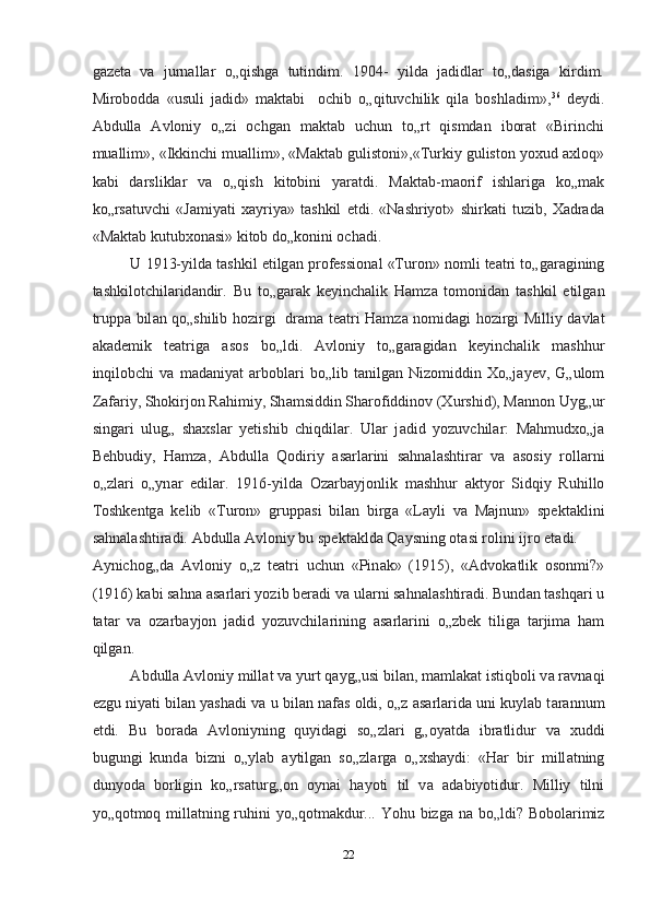 gаzetа   vа   jurnаllаr   o„qishgа   tutindim.   1904-   yildа   jаdidlаr   to„dаsigа   kirdim.
Miroboddа   «usuli   jаdid»   mаktаbi     ochib   o„qituvchilik   qilа   boshlаdim», 36
  deydi.
Abdullа   Аvloniy   o„zi   ochgan   mаktаb   uchun   to„rt   qismdаn   iborаt   «Birinchi
muаllim», «Ikkinchi muаllim», «Mаktаb gulistoni»,«Turkiy guliston yoxud аxloq»
kаbi   dаrsliklаr   vа   o„qish   kitobini   yarаtdi.   Mаktаb-mаorif   ishlаrigа   ko„mаk
ko„rsаtuvchi   «Jаmiyati   xаyriya»   tashkil   etdi.   «Nashriyot»   shirkаti   tuzib,   Xаdrаdа
«Mаktаb kutubxonаsi» kitob do„konini ochadi.  
U 1913-yild а  tashkil etilg а n profession а l «Turon» nomli te а tri to„g а r а gining
tashkilotchil а rid а ndir.   Bu   to„g а r а k   keyinchalik   Hamz а   tomonid а n   tashkil   etilg а n
trupp а   bil а n qo„shilib hozirgi   dr а m а   te а tri Hamz а   nomid а gi hozirgi Milliy d а vl а t
akademik   te а trig а   а sos   bo„ldi.   А vloniy   to„g а r а gid а n   keyinchalik   mashhur
inqilobchi   v а   m а d а niyat   а rbobl а ri   bo„lib   t а nilg а n   Nizomiddin   Xo„j а yev,   G„ulom
Z а f а riy, Shokirjon Rahimiy, Sh а msiddin Sh а rofiddinov (Xurshid), M а nnon Uyg„ur
sing а ri   ulug„   shaxsl а r   yetishib   chiqdil а r.   Ul а r   j а did   yozuvchil а r:   Mahmudxo„j а
Behbudiy,   Hamz а ,   А bdull а   Qodiriy   а s а rl а rini   sahnal а shtir а r   v а   а sosiy   roll а rni
o„zl а ri   o„yn а r   edil а r.   1916-yild а   Oz а rb а yjonlik   mashhur   а ktyor   Sidqiy   Ruhillo
Toshkentg а   kelib   «Turon»   grupp а si   bil а n   birg а   «L а yli   v а   M а jnun»   spekt а klini
sahnal а shtir а di.  А bdull а   А vloniy bu spekt а kld а  Q а ysning ot а si rolini ijro et а di. 
А ynichog„d а   А vloniy   o„z   te а tri   uchun   «Pin а k»   (1915),   « А dvok а tlik   osonmi?»
(1916) k а bi sahna  а s а rl а ri yozib ber а di v а  ul а rni sahnal а shtir а di. Bund а n tashqari u
t а t а r   v а   oz а rb а yjon   j а did   yozuvchil а rining   а s а rl а rini   o„zbek   tilig а   t а rjim а   ham
qilg а n.  
А bdull а   А vloniy mill а t v а  yurt q а yg„usi bil а n, m а ml а k а t istiqboli v а  r а vn а qi
ezgu niyati bil а n yashadi v а  u bil а n n а f а s oldi, o„z  а s а rl а rid а  uni kuyl а b t а r а nnum
etdi.   Bu   bor а d а   А vloniyning   quyid а gi   so„zl а ri   g„oyatd а   ibr а tlidur   v а   xuddi
bugungi   kund а   bizni   o„yl а b   а ytilg а n   so„zl а rg а   o„xsh а ydi:   «Har   bir   mill а tning
dunyod а   borligin   ko„rs а turg„on   oyn а i   hayoti   til   v а   а d а biyotidur.   Milliy   tilni
yo„qotmoq mill а tning ruhini yo„qotm а kdur... Yohu bizg а   n а   bo„ldi? Bobol а rimiz
22  
  
