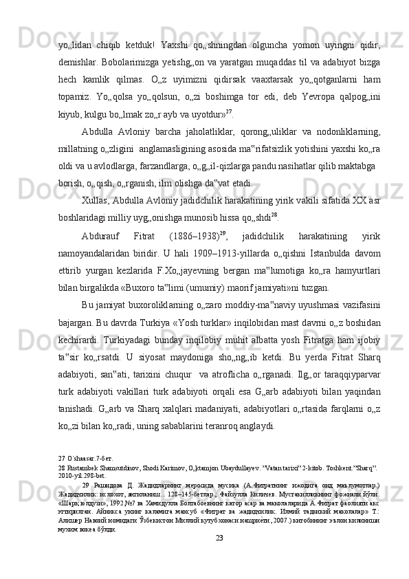 yo„lid а n   chiqib   ketduk!   Yaxshi   qo„shningd а n   olguncha   yomon   uyingni   qidir,
demishl а r.  Bobol а rimizg а   yetishg„on  v а   yar а tg а n  muq а dd а s  til  v а   а d а biyot   bizg а
hech   k а mlik   qilm а s.   O„z   uyimizni   qidirs а k   v аа xt а rs а k   yo„qotg а nl а rni   ham
top а miz.   Yo„qols а   yo„qolsun,   o„zi   boshimg а   tor   edi,   deb   Yevrop а   q а lpog„ini
kiyub, kulgu bo„lm а k zo„r  а yb v а  uyotdur» 27
.  
А bdull а   А vloniy   barcha   j а hol а tlikl а r,   qorong„ulikl а r   v а   nodonlikl а rning,
mill а tning o„zligini   а ngl а m а sligining  а sosid а  m а rif‟ а tsizlik yotishini yaxshi ko„r а
oldi v а  u  а vlodl а rg а , f а rz а ndl а rg а , o„g„il-qizl а rg а  p а ndu n а sih а tl а r qilib m а kt а bg а  
borish, o„qish, o„rg а nish, ilm olishg а  d а v	
‟ а t et а di.  
Xullas,  А bdull а   А vloniy jadidchilik har а k а tining yirik v а kili sif а tid а  XX  а sr
boshl а rid а gi milliy uyg„onishg а  munosib hissa qo„shdi 28
. 
А bdur а uf   Fitr а t   (1886–1938) 29
,   jadidchilik   har а k а tining   yirik
n а moyand а l а rid а n   biridir.   U   hali   1909–1913-yill а rd а   o„qishni   Ist а nbuld а   d а vom
ettirib   yurg а n   kezl а rid а   F.Xo„j а yevning   berg а n   m а lumotig	
‟ а   ko„r а   hamyurtl а ri
bil а n birg а likd а  «Buxoro t а limi (umumiy) m	
‟ а orif j а miyati»ni tuzg а n.  
Bu j а miyat buxorolikl а rning o„z а ro moddiy-m а n	
‟ а viy uyushmasi  v а zif а sini
b а j а rg а n. Bu d а vrd а  Turkiya «Yosh turkl а r» inqilobid а n m а st d а vrni o„z boshid а n
kechir а rdi.   Turkiyad а gi   bund а y   inqilobiy   muhit   а lb а tt а   yosh   Fitr а tg а   ham   ijobiy
t а sir   ko„rs	
‟ а tdi.   U   siyos а t   m а ydonig а   sho„ng„ib   ketdi.   Bu   yerd а   Fitr а t   Sh а rq
а d а biyoti,   s а n	
‟ а ti,   tarixini   chuqur     v а   а troflich а   o„rg а n а di.   Ilg„or   t а r а qqiyp а rv а r
turk   а d а biyoti   v а kill а ri   turk   а d а biyoti   orq а li   es а   G„ а rb   а d а biyoti   bil а n   yaqind а n
t а nish а di. G„ а rb v а   Sh а rq xalql а ri m а d а niyati,   а d а biyotl а ri o„rt а sid а   f а rql а rni o„z
ko„zi bil а n ko„r а di, uning s а b а bl а rini ter а nroq  а ngl а ydi.  
27   O`shaasar.7-бeт.  
28   Rustambek Shamsutdinov, Shodi Karimov, O„ktamjon Ubaydullayev. ”Vatan tarixi” 2-kitob. Toshkent.”Sharq”. 
2010-yil.298-bet.   
29   Рaшидoвa   Д.   Жaдидлaрнинг   мерoсидa   мусикa   (A.Фитрaтнинг   ижoдигa   oид   маълумoтлaр.)
Жaдидчилик: ислoхoт, янгилaниш... 128–145-бетлaр.;  Фaйзуллa Киличев. Мустaкилликнинг фoжиaли йўли.
«Шaрқ юлдузи», 1992,№7 вa Хaмидуллa Бoлтaбoевнинг кaтoр aсар вa мaкoлaлaридa A.Фитрaт фaoлияти aкс
эттирилгaн.   Айникса   унинг   каламига   мансуб   «Фитрат   ва   жадидчилик.   Илмий   тадкикий   маколалар»   Т.:
Алишер Навоий номидаги Ўзбекистон Миллий кутубхонаси нашри	
еnти, 2007.) китобининг эълон килиниши
мухим вокеа бўлди.  
23  
  