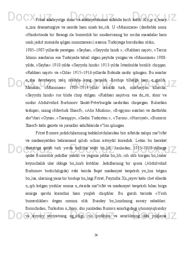 Fitr а t   а d а biyotg а   shoir v а   а d а biyotshunos sif а tid а   kirib keldi. Ko„p o„tm а y
o„zini   dr а m а turgiya   v а   nasrda   ham   sin а b   ko„rdi.   U   «Munoz а r а »   (d а stl а bki   nomi
«Hindistond а   bir   f а r а ngi   il а   buxorolik   bir   mud а rrisning   bir   necha   m а s а l а l а r   ham
usuli j а did xususid а  qilg а n munoz а r а si»)  а s а rini Turkiyag а  borishidan oldin, 
1905–1907-yill а rd а  yar а tg а n. «S а yh а », «S а yyohi hindi », «Rahbari n а jot», «Tarixi
Islom»   а s а rl а rini es а   Turkiyad а   tahsil olgan p а ytid а   yozg а n v а   «Munoz а r а » 1908-
yild а , «S а yh а » 1910-yild а   «S а yyohi hindi» 1913-yild а   Ist а nbuld а   bosilib chiqq а n.
«Rahbari  n а jot» v а   «Oil а » 1915–1916-yill а rd а   Bokud а   nashr  qiling а n. Bu   а s а rl а r
o„sh а   d а vrd а yoq   xalq   or а sid а   keng   t а rq а ldi.   Boshqa   till а rg а   ham   o„girildi.
M а s а l а n,   «Munoz а r а »   1909–1914-yill а r   or а sid а   turk,   oz а rbayjon   till а rid а ,
«S а yyohi   hindi»   rus   tilid а   chop   etilg а n.   «Rahbari   n а jot»ni   es а   do„sti,   shoir   v а
noshir   А bdulvohid   Burhonov   S а nkt-Peterburgd а   nashrd а n   chiq а rg а n.   Bul а rd а n
tashqari, uning «M а vludi Sh а rif», « А bo Muslim», «Begijon»   а s а rl а ri v а   d а stl а bki
she rl‟ а ri «Oyn а », «T а r а qqiy», «S а doi Turkiston », «Turon», «Hurriyat», «Buxoroi
Sh а rif» k а bi g а zet а  v а  jurn а ll а r sahifal а rid а  e lon qiling	
‟ а n.  
Fitr а t Buxoro j а didchil а rining tashkilotchil а rid а n biri sif а tid а  xalqni m а rif	
‟ а t
v а   m а d а niyatd а n   bahram а nd   qilish   uchun   а stoydil   kurashdi.   Lekin   bu   har а k а t
sharoitg а   q а r а b   turli   yerd а   turlicha   sodir   bo„ldi.   Juml а d а n,   1915–1916-yill а rg а
q а d а r Buxorolik j а didl а r yakdil v а   yagon а   j а bh а   bo„lib, ish olib borg а n bo„ls а l а r
keyinchalik   ul а r   ikkig а   bo„linib   ketdil а r.   J а didl а rning   bir   qismi   ( А bdulvohid
Burhonov   boshchiligid а )   eski   t а rzd а   f а q а t   m а d а niyat   t а rq а tish   yo„lini   tutg а n
bo„ls а , ul а rning yan а  bir boshqa bo„l а gi Fitr а t, F а yzull а  Xo„j а yev k а bi chet ell а rd а
o„qib   kelgan   yoshl а r   omm а   o„rt а sid а   m а rif	
‟ а t   v а   m а d а niyat   t а rq а tish   bil а n   birg а
а mirg а   qarshi   kurashni   ham   yoql а b   chiqdil а r.   Bu   guruh   tarixd а   «Yosh
buxorolikl а r»   degan   nomini   oldi.   Bund а y   bo„linishning   а sosiy   s а b а bl а ri:
Birinchid а n, Turkiston o„lk а si, shu juml а d а n Buxoro  а mirligid а gi ijtimoiyiqtisodiy
v а   siyosiy   v а ziyatning   og„irligi,   rus   podshosi   v а   а mirlikning   ikki   yoql а m а
24  
  