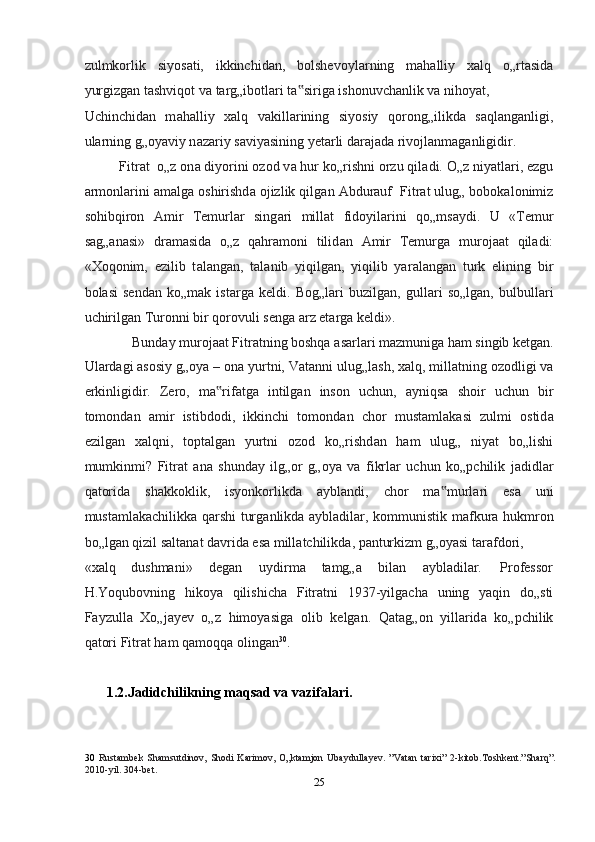 zulmkorlik   siyos а ti,   ikkinchid а n,   bolshevoyl а rning   m а halliy   xalq   o„rt а sid а
yurgizg а n t а shviqot v а  t а rg„ibotl а ri t а sirig‟ а  ishonuvch а nlik v а  nihoyat, 
Uchinchid а n   m а halliy   xalq   v а kill а rining   siyosiy   qorong„ilikd а   s а ql а ng а nligi,
ul а rning g„oyaviy n а z а riy s а viyasining yet а rli d а r а j а d а  rivojl а nm а g а nligidir.  
Fitr а t  o„z on а  diyorini ozod v а  hur ko„rishni orzu qil а di. O„z niyatl а ri, ezgu
а rmonl а rini  а m а lg а  oshirishd а  ojizlik qilg а n  А bdur а uf  Fitr а t ulug„ bobokalonimiz
sohibqiron   А mir   Temurl а r   sing а ri   mill а t   fidoyil а rini   qo„ms а ydi.   U   «Temur
s а g„ а n а si»   dr а m а sid а   o„z   qahramoni   tilid а n   А mir   Temurg а   muroj аа t   qil а di:
«Xoqonim,   ezilib   t а l а ng а n,   t а l а nib   yiqilg а n,   yiqilib   yar а l а ng а n   turk   elining   bir
bol а si   send а n   ko„m а k   ist а rg а   keldi.   Bog„l а ri   buzilg а n,   gull а ri   so„lg а n,   bulbull а ri
uchirilg а n Turonni bir qorovuli seng а   а rz et а rg а  keldi». 
Bund а y muroj аа t Fitr а tning boshqa  а sarl а ri m а zmunig а  ham singib ketgan. 
Ul а rd а gi  а sosiy g„oya – on а  yurtni, V а t а nni ulug„l а sh, xalq, mill а tning ozodligi v а
erkinligidir.   Zero,   m а rif	
‟ а tg а   intilg а n   inson   uchun,   а yniqs а   shoir   uchun   bir
tomond а n   а mir   istibdodi,   ikkinchi   tomond а n   chor   must а ml а k а si   zulmi   ostid а
ezilg а n   xalqni,   topt а lg а n   yurtni   ozod   ko„rishd а n   ham   ulug„   niyat   bo„lishi
mumkinmi?   Fitr а t   а n а   shunday   ilg„or   g„oya   v а   fikrl а r   uchun   ko„pchilik   j а didl а r
q а torid а   sh а kkoklik,   isyonkorlikd а   а ybl а ndi,   chor   m а murl	
‟ а ri   es а   uni
mustamlakachilikk а   qarshi turg а nlikd а   а ybl а dil а r, kommunistik m а fkur а   hukmron
bo„lg а n qizil s а lt а n а t d а vrid а  es а  mill а tchilikd а , p а nturkizm g„oyasi t а r а fdori, 
«xalq  dushmani»  degan  uydirm а   t а mg„ а   bil а n  а ybl а dil а r.  Professor 
H.Yoqubovning   hikoya   qilishicha   Fitr а tni   1937-yilgach а   uning   yaqin   do„sti
F а yzull а   Xo„j а yev   o„z   himoyasig а   olib   kelgan.   Q а t а g„on   yill а rid а   ko„pchilik
q а tori Fitr а t ham q а moqq а  oling а n 30
.  
 
1.2.Jadidchilikning maqsad va vazifalari. 
30   Rustambek   Shamsutdinov,  Shodi  Karimov,   O„ktamjon  Ubaydullayev.  ”Vatan  tarixi”   2-kitob.Toshkent.”Sharq”.
2010-yil. 304-bet.  
25  
  