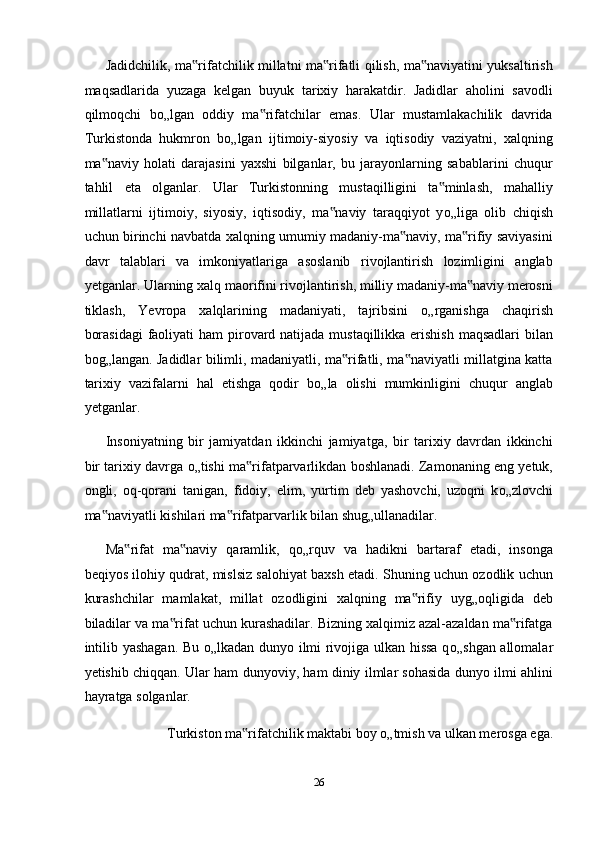 Jadidchilik, ma rifatchilik millatni ma rifatli qilish, ma naviyatini yuksaltirish‟ ‟ ‟
maqsadlarida   yuzaga   kelgan   buyuk   tarixiy   harakatdir.   Jadidlar   aholini   savodli
qilmoqchi   b о „lgan   oddiy   ma rifatchilar   emas.   Ular   mustamlakachilik   davrida	
‟
Turkistonda   hukmron   b о „lgan   ijtimoiy-siyosiy   va   iqtisodiy   vaziyatni,   xalqning
ma naviy   holati   darajasini   yaxshi   bilganlar,   bu   jarayonlarning   sabablarini   chuqur	
‟
tahlil   eta   olganlar.   Ular   Turkistonning   mustaqilligini   ta minlash,   mahalliy	
‟
millatlarni   ijtimoiy,   siyosiy,   iqtisodiy,   ma naviy   taraqqiyot   y	
‟ о „liga   olib   chiqish
uchun birinchi navbatda xalqning umumiy madaniy-ma naviy, ma rifiy saviyasini	
‟ ‟
davr   talablari   va   imkoniyatlariga   asoslanib   rivojlantirish   lozimligini   anglab
yetganlar. Ularning xalq maorifini rivojlantirish, milliy madaniy-ma naviy merosni	
‟
tiklash,   Yevropa   xalqlarining   madaniyati,   tajribsini   о „rganishga   chaqirish
borasidagi  faoliyati  ham pirovard natijada mustaqillikka erishish  maqsadlari bilan
bog„langan. Jadidlar bilimli, madaniyatli, ma rifatli, ma naviyatli millatgina katta	
‟ ‟
tarixiy   vazifalarni   hal   etishga   qodir   b о „la   olishi   mumkinligini   chuqur   anglab
yetganlar. 
Insoniyatning   bir   jamiyatdan   ikkinchi   jamiyatga,   bir   tarixiy   davrdan   ikkinchi
bir tarixiy davrga  о „tishi ma rifatparvarlikdan boshlanadi. Zamonaning eng yetuk,	
‟
ongli,   oq-qorani   tanigan,   fidoiy,   elim,   yurtim   deb   yashovchi,   uzoqni   k о „zlovchi
ma naviyatli kishilari ma rifatparvarlik bilan shug„ullanadilar. 	
‟ ‟
Ma rifat   ma naviy   qaramlik,   q	
‟ ‟ о „rquv   va   hadikni   bartaraf   etadi,   insonga
beqiyos ilohiy qudrat, mislsiz salohiyat baxsh etadi. Shuning uchun ozodlik uchun
kurashchilar   mamlakat,   millat   ozodligini   xalqning   ma rifiy   uyg„oqligida   deb	
‟
biladilar va ma rifat uchun kurashadilar. Bizning xalqimiz azal-azaldan ma rifatga	
‟ ‟
intilib yashagan. Bu   о „lkadan dunyo ilmi rivojiga ulkan hissa q о „shgan allomalar
yetishib chiqqan. Ular ham dunyoviy, ham diniy ilmlar sohasida dunyo ilmi ahlini
hayratga solganlar. 
Turkiston ma rifatchilik maktabi boy 	
‟ о „tmish va ulkan merosga ega. 
26  
  