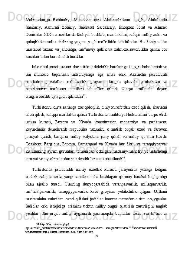 Mahmudx о „ja   Behbudiy,   Munavvar   qori   Abdurashidxon   о „g„li,   Abdulqodir
Shakuriy,   Ashurali   Zohiriy,   Saidrasul   Saidaziziy,   Ishoqxon   Ibrat   va   Ahmad
Donishlar XIX asr oxirlarida faoliyat boshlab, mamlakatni, xalqni  milliy zulm va
qoloqlikdan xalos etishning yagona y о „li ma rifatda deb bildilar. Bu fidoiy zotlar‟
mustabid   tuzum   va   jaholatga,   ma naviy   qullik   va   zulm-z	
‟ о „ravonlikka   qarshi   bor
kuchlari bilan kurash olib bordilar. 
Mustabid sovet tuzumi sharoitida jadidchilik harakatiga t о „g„ri baho berish va
uni   munosib   taqdirlash   imkoniyatiga   ega   emas   edik.   Aksincha   jadidchilik
harakatining   vakillari   millatchilik   g„oyasini   targ„ib   qiluvchi   panturkizm   va
panislomizm   mafkurasi   tarafdori   deb   e lon   qilindi.   Ularga   “millatchi”   degan	
‟
tamg„a bosilib qatag„on qilindilar 31
. 
Turkistonni   о „rta asrlarga xos qoloqlik, diniy xurofotdan ozod qilish, shariatni
isloh qilish, xalqqa marifat tarqatish Turkistonda muhtoryat hukumatini barpo etish
uchun   kurash,   Buxoro   va   Xivada   konstitutsion   monarxiya   va   parlament,
keyinchalik   demokratik   respublika   tuzumini   o`rnatish   orqali   ozod   va   farovon
jamiyat   qurish,   barqaror   milliy   valyutani   joriy   qilish   va   milliy   qo`shin   tuzish.
Toshkent,   Farg`ona,   Buxoro,   Samarqand   va   Xivada   hur   fikrli   va   taraqqiyparvar
kishilarning   ayrim   guruhlari   tomonidan   ochilgan   madaniy-ma`rifiy   yo`nalishdagi
jamiyat va uyushmalardan jadidchilik harakati shakllandi 42
.  
Turkistonda   jadidchilik   milliy   ozodlik   kurashi   jarayonida   yuzaga   kelgan,
о „zbek   xalqi   tarixida   yangi   sahifani   ocha   boshlagan   ijtimoiy   harakat   b о „lganligi
bilan   ajralib   turadi.   Ularning   dunyoqarashida   vatanparvarlik,   millatparvarlik,
ma rifatparvarlik,   taraqqiyparvarlik   kabi   g„oyalar   yetakchilik   qilgan.  	
‟ О „lkani
mustamlaka   zulmidan   ozod   qilishni   jadidlar   hamma   narsadan   ustun   q о „yganlar.
Jadidlar   erk,   istiqlolga   erishish   uchun   milliy   ongni   о „stirish   zarurligini   anglab
yetdilar.   Shu   orqali   milliy   uyg„onish   yasamoqchi   b о „ldilar.   Buni   esa   ta lim   va	
‟
31  http://aks.uz/index.php?
option=com_content&view=article&id=8510:tanma55&catid=3:1atanqid&Itemid=6  42
 Ўзбекистон миллий 
энциклопедияси.3-жилд.Тошкент. 2002-йил.519-бет.  
27  
  