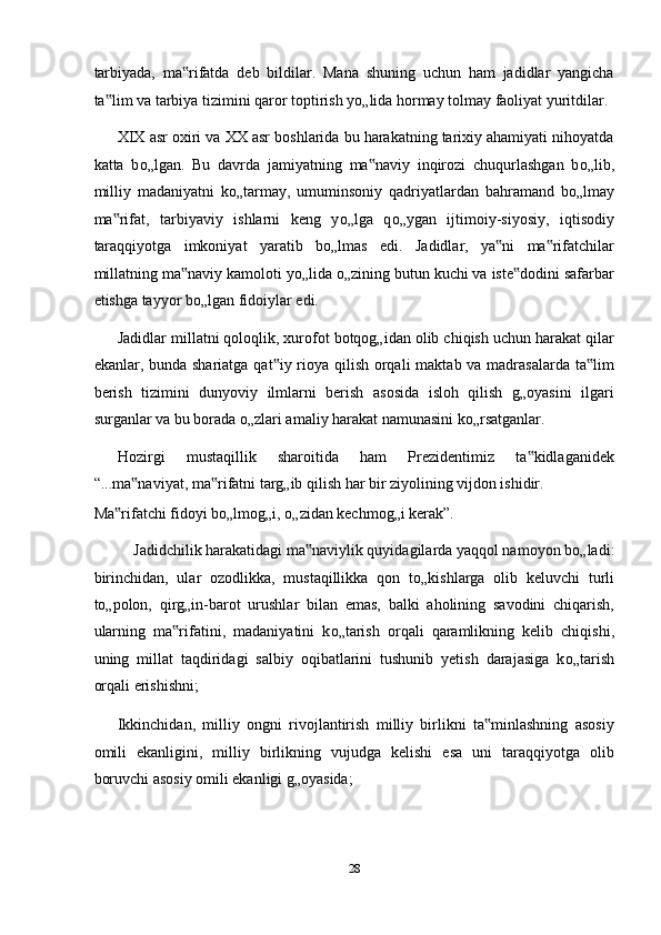 tarbiyada,   ma rifatda   deb   bildilar.   Mana   shuning   uchun   ham   jadidlar   yangicha‟
ta lim va tarbiya tizimini qaror toptirish y	
‟ о „lida hormay tolmay faoliyat yuritdilar. 
XIX asr oxiri va XX asr boshlarida bu harakatning tarixiy ahamiyati nihoyatda
katta   b о „lgan.   Bu   davrda   jamiyatning   ma naviy   inqirozi   chuqurlashgan   b	
‟ о „lib,
milliy   madaniyatni   k о „tarmay,   umuminsoniy   qadriyatlardan   bahramand   b о „lmay
ma rifat,   tarbiyaviy   ishlarni   keng   y	
‟ о „lga   q о „ygan   ijtimoiy-siyosiy,   iqtisodiy
taraqqiyotga   imkoniyat   yaratib   b о „lmas   edi.   Jadidlar,   ya ni   ma rifatchilar	
‟ ‟
millatning ma naviy kamoloti y	
‟ о „lida  о „zining butun kuchi va iste dodini safarbar	‟
etishga tayyor b о „lgan fidoiylar edi. 
Jadidlar millatni qoloqlik, xurofot botqog„idan olib chiqish uchun harakat qilar
ekanlar, bunda shariatga qat iy rioya qilish orqali  maktab va madrasalarda ta lim	
‟ ‟
berish   tizimini   dunyoviy   ilmlarni   berish   asosida   isloh   qilish   g„oyasini   ilgari
surganlar va bu borada  о „zlari amaliy harakat namunasini k о „rsatganlar. 
Hozirgi   mustaqillik   sharoitida   ham   Prezidentimiz   ta kidlaganidek	
‟
“...ma naviyat, ma rifatni targ„ib qilish har bir ziyolining vijdon ishidir. 	
‟ ‟
Ma rifatchi fidoyi b	
‟ о „lmog„i,  о „zidan kechmog„i kerak”. 
Jadidchilik harakatidagi ma naviylik quyidagilarda yaqqol namoyon b	
‟ о „ladi: 
birinchidan,   ular   ozodlikka,   mustaqillikka   qon   t о „kishlarga   olib   keluvchi   turli
t о „polon,   qirg„in-barot   urushlar   bilan   emas,   balki   aholining   savodini   chiqarish,
ularning   ma rifatini,   madaniyatini   k	
‟ о „tarish   orqali   qaramlikning   kelib   chiqishi,
uning   millat   taqdiridagi   salbiy   oqibatlarini   tushunib   yetish   darajasiga   k о „tarish
orqali erishishni; 
Ikkinchidan,   milliy   ongni   rivojlantirish   milliy   birlikni   ta minlashning   asosiy	
‟
omili   ekanligini,   milliy   birlikning   vujudga   kelishi   esa   uni   taraqqiyotga   olib
boruvchi asosiy omili ekanligi g„oyasida; 
28  
  