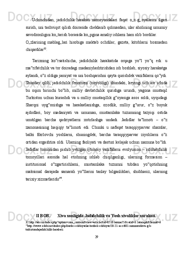 Uchinchidan,   jadidchilik   harakati   namoyondalari   faqat   о „z   g„oyalarini   ilgari
surish, uni tashviqot qilish doirasida cheklanib qolmasdan, ular aholining umumiy
savodxonligini k о „tarish borasida k о „pgina amaliy ishlarni ham olib bordilar. 
О „zlarining   mablag„lari   hisobiga   maktab   ochdilar,   gazeta,   kitoblarni   bosmadan
chiqardilar 32
. 
Tarixning   ko rsatishicha,   jadidchilik   harakatida   orqaga   yo l   yo q   edi:   u‟ ‟ ‟
ma rifatchilik va tor doiradagi madaniylashtirishdan ish boshlab, siyosiy harakatga	
‟
aylandi, o z oldiga jamiyat va uni boshqarishni qayta qurishdek vazifalarni qo ydi.	
‟ ‟
Shunday   qilib,   jadidchilik   fenomeni   (noyobligi)   shundaki,   keyingi   uch   asr   ichida
bu   oqim   birinchi   bo lib,   milliy   davlatchilik   qurishga   urundi,   yagona   mustaqil	
‟
Turkiston   uchun   kurashdi   va   u   milliy   mustaqillik   g oyasiga   asos   soldi,   uyqudagi	
‟
Sharqni   uyg onishga   va   harakatlanishga,   ozodlik,   milliy   g urur,   o z   buyuk	
‟ ‟ ‟
ajdodlari,   boy   madaniyati   va   umuman,   mustamlaka   tuzumning   tazyiqi   ostida
unutilgan   barcha   qadriyatlarni   xotirlashga   undadi.   Jadidlar   ta limoti   –   o z	
‟ ‟
zamonasining   haqiqiy   ta limoti   edi.   Chunki   u   nafaqat   taraqqiyparvar   shaxslar,	
‟
balki   fikrlovchi   yoshlarni,   shuningdek,   barcha   taraqqiyparvar   ziyolilarni   o z	
‟
ortidan ergashtira oldi. Ularning faoliyati va dasturi kelajak uchun namuna bo ldi.	
‟
Jadidlar   tomonidan   pishib   yetilgan   ijtimoiy   vazifalarni   evolyusion   –   islohatchilik
tomoyillari   asosida   hal   etishning   ishlab   chiqilganligi,   ularning   formasion   –
institusional   o zgartirishlarni,   mustamlaka   tuzumni   tubdan   yo qotishning	
‟ ‟
maksimal   darajada   samarali   yo llarini   tanlay   bilganliklari,   shubhasiz,   ularning	
‟
tarixiy xizmatlaridir 44
. 
 
 
 
II BOB.  Xiva xonligida Jadidchilik va Yosh xivaliklar xarakati. 
32  http://aks.uz/index.php?option=com_content&view=article&id=8510:tanma55&catid=3:1atanqid&Itemid=6 
44
http :// www . edebi . net / index . php / kardes - edebiyatlar / oezbek - edebiyat /20 - 21 - as - r /601 - normurodova - g - b -
turkistonda jadidchilik - harakati    
 
29  
  