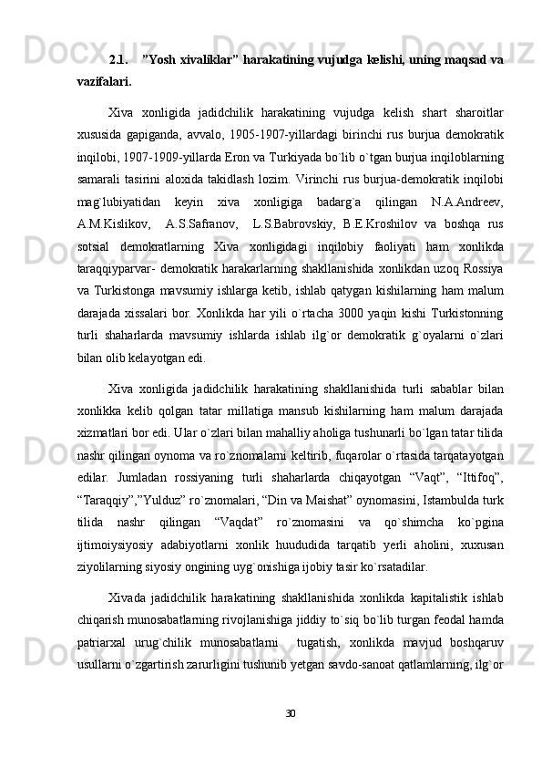 2.1.  ”Yosh xivaliklar” harakatining vujudga kelishi, uning maqsad va
vazifalari. 
Xiva   xonligida   jadidchilik   harakatining   vujudga   kelish   shart   sharoitlar
xususida   gapiganda,   avvalo,   1905-1907-yillardagi   birinchi   rus   burjua   demokratik
inqilobi, 1907-1909-yillarda Eron va Turkiyada bo`lib o`tgan burjua inqiloblarning
samarali   tasirini   aloxida   takidlash   lozim.   Virinchi   rus   burjua-demokratik   inqilobi
mag`lubiyatidan   keyin   xiva   xonligiga   badarg`a   qilingan   N.A.Andreev,
A.M.Kislikov,     A.S.Safranov,     L.S.Babrovskiy,   B.E.Kroshilov   va   boshqa   rus
sotsial   demokratlarning   Xiva   xonligidagi   inqilobiy   faoliyati   ham   xonlikda
taraqqiyparvar-  demokratik harakarlarning shakllanishida  xonlikdan uzoq Rossiya
va   Turkistonga   mavsumiy   ishlarga   ketib,   ishlab   qatygan   kishilarning   ham   malum
darajada   xissalari   bor.   Xonlikda   har   yili   o`rtacha   3000   yaqin   kishi   Turkistonning
turli   shaharlarda   mavsumiy   ishlarda   ishlab   ilg`or   demokratik   g`oyalarni   o`zlari
bilan olib kelayotgan edi. 
Xiva   xonligida   jadidchilik   harakatining   shakllanishida   turli   sabablar   bilan
xonlikka   kelib   qolgan   tatar   millatiga   mansub   kishilarning   ham   malum   darajada
xizmatlari bor edi. Ular o`zlari bilan mahalliy aholiga tushunarli bo`lgan tatar tilida
nashr qilingan oynoma va ro`znomalarni keltirib, fuqarolar o`rtasida tarqatayotgan
edilar.   Jumladan   rossiyaning   turli   shaharlarda   chiqayotgan   “Vaqt”,   “Ittifoq”,
“Taraqqiy”,”Yulduz” ro`znomalari, “Din va Maishat” oynomasini, Istambulda turk
tilida   nashr   qilingan   “Vaqdat”   ro`znomasini   va   qo`shimcha   ko`pgina
ijtimoiysiyosiy   adabiyotlarni   xonlik   huududida   tarqatib   yerli   aholini,   xuxusan
ziyolilarning siyosiy ongining uyg`onishiga ijobiy tasir ko`rsatadilar. 
Xivada   jadidchilik   harakatining   shakllanishida   xonlikda   kapitalistik   ishlab
chiqarish munosabatlarning rivojlanishiga jiddiy to`siq bo`lib turgan feodal hamda
patriarxal   urug`chilik   munosabatlarni     tugatish,   xonlikda   mavjud   boshqaruv
usullarni o`zgartirish zarurligini tushunib yetgan savdo-sanoat qatlamlarning, ilg`or
30  
  