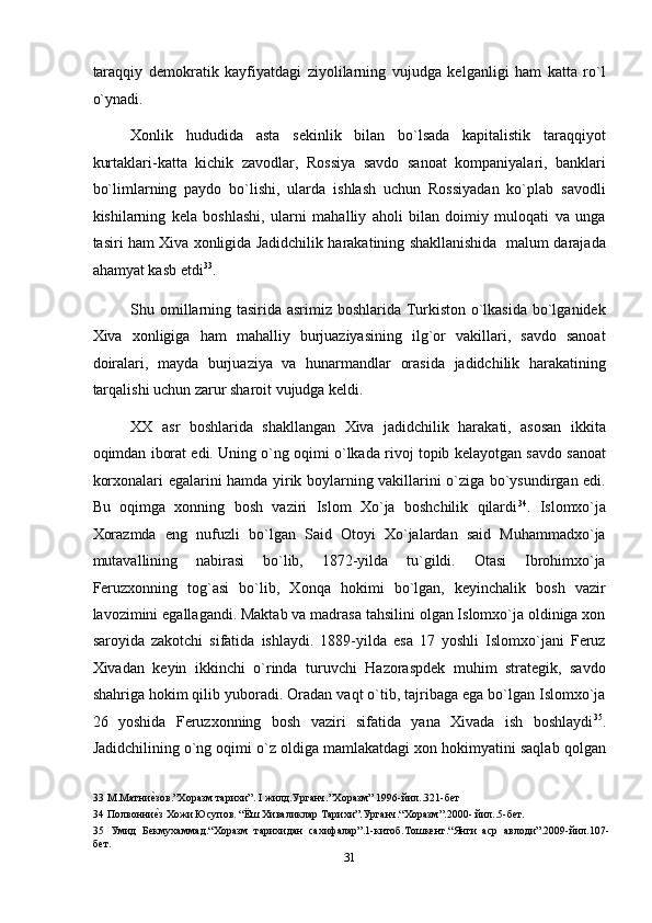 taraqqiy   demokratik   kayfiyatdagi   ziyolilarning   vujudga   kelganligi   ham   katta   ro`l
o`ynadi. 
Xonlik   hududida   asta   sekinlik   bilan   bo`lsada   kapitalistik   taraqqiyot
kurtaklari-katta   kichik   zavodlar,   Rossiya   savdo   sanoat   kompaniyalari,   banklari
bo`limlarning   paydo   bo`lishi,   ularda   ishlash   uchun   Rossiyadan   ko`plab   savodli
kishilarning   kela   boshlashi,   ularni   mahalliy   aholi   bilan   doimiy   muloqati   va   unga
tasiri ham Xiva xonligida Jadidchilik harakatining shakllanishida   malum darajada
ahamyat kasb etdi 33
. 
Shu omillarning tasirida asrimiz boshlarida Turkiston o`lkasida bo`lganidek
Xiva   xonligiga   ham   mahalliy   burjuaziyasining   ilg`or   vakillari,   savdo   sanoat
doiralari,   mayda   burjuaziya   va   hunarmandlar   orasida   jadidchilik   harakatining
tarqalishi uchun zarur sharoit vujudga keldi. 
XX   asr   boshlarida   shakllangan   Xiva   jadidchilik   harakati,   asosan   ikkita
oqimdan iborat edi. Uning o`ng oqimi o`lkada rivoj topib kelayotgan savdo sanoat
korxonalari egalarini hamda yirik boylarning vakillarini o`ziga bo`ysundirgan edi.
Bu   oqimga   xonning   bosh   vaziri   Islom   Xo`ja   boshchilik   qilardi 34
.   Islomxo`ja
Xorazmda   eng   nufuzli   bo`lgan   Said   Otoyi   Xo`jalardan   said   Muhammadxo`ja
mutavallining   nabirasi   bo`lib,   1872-yilda   tu`gildi.   Otasi   Ibrohimxo`ja
Feruzxonning   tog`asi   bo`lib,   Xonqa   hokimi   bo`lgan,   keyinchalik   bosh   vazir
lavozimini egallagandi. Maktab va madrasa tahsilini olgan Islomxo`ja oldiniga xon
saroyida   zakotchi   sifatida   ishlaydi.   1889-yilda   esa   17   yoshli   Islomxo`jani   Feruz
Xivadan   keyin   ikkinchi   o`rinda   turuvchi   Hazoraspdek   muhim   strategik,   savdo
shahriga hokim qilib yuboradi. Oradan vaqt o`tib, tajribaga ega bo`lgan Islomxo`ja
26   yoshida   Feruzxonning   bosh   vaziri   sifatida   yana   Xivada   ish   boshlaydi 35
.
Jadidchilining o`ng oqimi o`z oldiga mamlakatdagi xon hokimyatini saqlab qolgan
33  М.Матниеnзов.”Хоразм тарихи”. I жилд.Урганч.”Хоразм” 1996-йил..321-бет 
34  Полвонни
еnз Хожи Юсупов. “Ёш Хиваликлар Тарихи”.Урганч.“Xоразм”.2000- йил..5-бет. 
35   Умид   Бекмухаммад.“Хоразм   тарихидан   сахифалар”.1-китоб.Тошкент.“Янги   аср   авлоди”.2009-йил.107-
бет. 
31  
  
