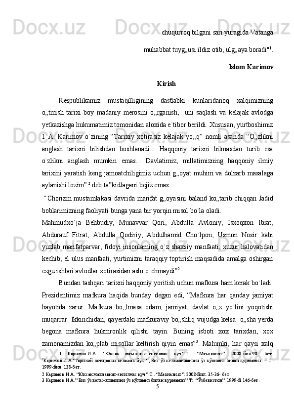                                                                   chuqurroq bilgani sari yuragida Vatanga  
                              muhabbat tuyg „ usi ildiz otib, ulg „ aya boradi" 1
. 
Islom Karimov
Kirish 
Respublikamiz   mustaqilligining   dastlabki   kunlaridanoq   xalqimizning
o „ tmish   tarixi   boy   madaniy   merosini   o „ rganish,     uni   saqlash   va   kelajak   avlodga
yetkazishga hukumatimiz tomonidan aloxida e`tibor berildi. Xususan, yurtboshimiz
I.   A.   Karimov   o`zining   “Tarixiy   xotirasiz   kelajak   yo „ q”   nomli   asarida   “O „ zlikni
anglash   tarixni   bilishdan   boshlanadi...   Haqqoniy   tarixni   bilmasdan   turib   esa
o`zlikni   anglash   mumkin   emas...   Davlatimiz,   millatimizning   haqqoniy   ilmiy
tarixini  yaratish keng jamoatchiligimiz uchun g „ oyat muhim va dolzarb masalaga
aylanishi lozim”  2
 deb ta kidlagani bejiz emas.  ‟
  “Chorizm mustamlakasi  davrida marifat  g „ oyasini  baland ko „ tarib chiqqan Jadid
boblarimizning faoliyati bunga yana bir yorqin misol bo`la oladi. 
Mahmudxo`ja   Behbudiy,   Munavvar   Qori,   Abdulla   Avloniy,   Isxoqxon   Ibrat,
Abdurauf   Fitrat,   Abdulla   Qodiriy,   Abdulhamid   Cho`lpon,   Usmon   Nosir   kabi
yuzlab marifatparvar, fidoyi  insonlarning o`z shaxsiy  manfaati, xuzur  halovatidan
kechib, el ulus manfaati, yurtimizni taraqqiy toptirish maqsadida amalga oshirgan
ezgu ishlari avlodlar xotirasidan aslo o`chmaydi” 2
. 
Bundan tashqari tarixni haqqoniy yoritish uchun mafkura ham kerak bo`ladi.
Prezidentimiz   mafkura   haqida   bunday   degan   edi,   “Mafkura   har   qanday   jamiyat
hayotida   zarur.   Mafkura   bo „ lmasa   odam,   jamiyat,   davlat   o „ z   yo`lini   yoqotishi
muqarrar. Ikkinchidan, qayerdaki mafkuraviy bo „ shliq vujudga kelsa   o „ sha yerda
begona   mafkura   hukmronlik   qilishi   tayin.   Buning   isboti   xox   tarixdan,   xox
zamonamizdan   ko „ plab   misollar   keltirish   qiyin   emas” 3
.   Malumki,   har   qaysi   xalq
1   Каримов.И.А.   “Юксак   маънавият-енгилмас   куч”.T:.   “Маънавият”.   2008-йил.90-   бeт.
2
Каримов.И.А.”Тарихий   хотирасиз   келажак  йўқ  “,   Биз  ўз   келажагимизни  ўз   қўлимиз   билан  қурмамиз.  –  T.
1999-йил. 138-бет. 
2  Каримов.И.А. “Юксак маънавият-енгилмас куч”.T:. “Маънавият”. 2008-йил. 35-36- бeт. 
3  Каримов.И.А.” Биз ўз келажагимизни ўз қўлимиз билан қурмамиз”.T:. “Ўзбекистон”. 1999-й.146-бет. 
5  
  