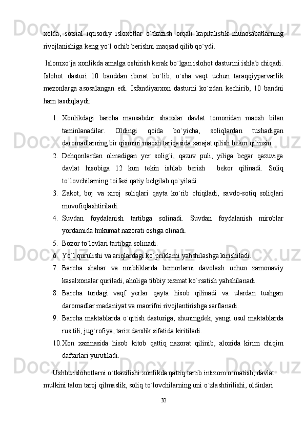 xolda,   sotsial   iqtisodiy   isloxotlar   o`tkazish   orqali   kapitalistik   munosabatlarning
rivojlanishiga keng yo`l ochib berishni maqsad qilib qo`ydi. 
 Islomxo`ja xonlikda amalga oshirish kerak bo`lgan islohot dasturini ishlab chiqadi.
Islohot   dasturi   10   banddan   iborat   bo`lib,   o`sha   vaqt   uchun   taraqqiyparvarlik
mezonlarga   asosalangan   edi.   Isfandiyarxon   dasturni   ko`zdan   kechirib,   10   bandni
ham tasdiqlaydi: 
1. Xonlikdagi   barcha   mansabdor   shaxslar   davlat   tomonidan   maosh   bilan
taminlanadilar.   Oldingi   qoida   bo`yicha,   soliqlardan   tushadigan
daromadlarning bir qismini maosh tariqasida xarajat qilish bekor qilinsin. 
2. Dehqonlardan   olinadigan   yer   solig`i,   qazuv   puli,   yiliga   begar   qazuviga
davlat   hisobiga   12   kun   tekin   ishlab   berish     bekor   qilinadi.   Soliq
to`lovchilarning toifasi qatiy belgilab qo`yiladi. 
3. Zakot,   boj   va   xiroj   soliqlari   qayta   ko`rib   chiqiladi,   savdo-sotiq   soliqlari
muvofiqlashtiriladi. 
4. Suvdan   foydalanish   tartibga   solinadi.   Suvdan   foydalanish   miroblar
yordamida hukumat nazorati ostiga olinadi. 
5. Bozor to`lovlari tartibga solinadi. 
6. Yo`l qurulishi va ariqlardagi ko`priklarni yahshilashga kirishiladi. 
7. Barcha   shahar   va   noibliklarda   bemorlarni   davolash   uchun   zamonaviy
kasalxonalar quriladi, aholiga tibbiy xizmat ko`rsatish yahshilanadi. 
8. Barcha   turdagi   vaqf   yerlar   qayta   hisob   qilinadi   va   ulardan   tushgan
daromadlar madaniyat va maorifni rivojlantirishga sarflanadi. 
9. Barcha maktablarda o`qitish dasturiga, shuningdek, yangi  usul  maktablarda
rus tili, jug`rofiya, tarix darslik sifatida kiritiladi. 
10. Xon   xazinasida   hisob   kitob   qattiq   nazorat   qilinib,   aloxida   kirim   chiqim
daftarlari yurutiladi. 
Ushbu islohotlarni o`tkazilishi xonlikda qattiq tartib intizom o`rnatish, davlat 
mulkini talon taroj qilmaslik, soliq to`lovchilarning uni o`zlashtirilishi, oldinlari 
32  
  