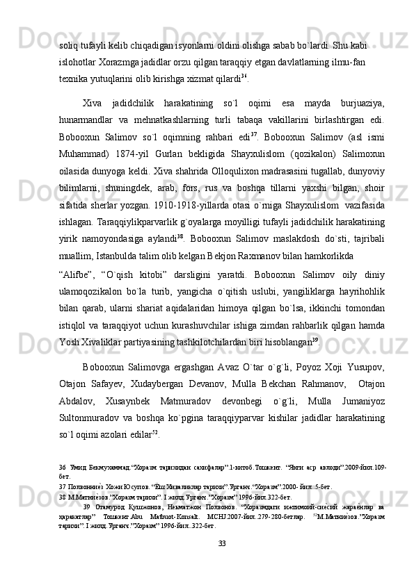 soliq tufayli kelib chiqadigan isyonlarni oldini olishga sabab bo`lardi. Shu kabi 
islohotlar Xorazmga jadidlar orzu qilgan taraqqiy etgan davlatlarning ilmu-fan 
texnika yutuqlarini olib kirishga xizmat qilardi 36
.   
Xiva   jadidchilik   harakatining   so`l   oqimi   esa   mayda   burjuaziya,
hunarmandlar   va   mehnatkashlarning   turli   tabaqa   vakillarini   birlashtirgan   edi.
Bobooxun   Salimov   so`l   oqimning   rahbari   edi 37
.   Bobooxun   Salimov   (asl   ismi
Muhammad)   1874-yil   Gurlan   bekligida   Shayxulislom   (qozikalon)   Salimoxun
oilasida dunyoga keldi. Xiva shahrida Olloqulixon madrasasini tugallab, dunyoviy
bilimlarni,   shuningdek,   arab,   fors,   rus   va   boshqa   tillarni   yaxshi   bilgan,   shoir
sifatida sherlar yozgan. 1910-1918-yillarda otasi o`rniga Shayxulislom   vazifasida
ishlagan. Taraqqiylikparvarlik g`oyalarga moyilligi tufayli jadidchilik harakatining
yirik   namoyondasiga   aylandi 38
.   Bobooxun   Salimov   maslakdosh   do`sti,   tajribali
muallim, Istanbulda talim olib kelgan Bekjon Raxmanov bilan hamkorlikda 
“Alifbe”,   “O`qish   kitobi”   darsligini   yaratdi.   Bobooxun   Salimov   oily   diniy
ulamoqozikalon   bo`la   turib,   yangicha   o`qitish   uslubi,   yangiliklarga   hayrihohlik
bilan   qarab,   ularni   shariat   aqidalaridan   himoya   qilgan   bo`lsa,   ikkinchi   tomondan
istiqlol   va  taraqqiyot   uchun  kurashuvchilar   ishiga  zimdan   rahbarlik  qilgan  hamda
Yosh Xivaliklar partiyasining tashkilotchilardan biri hisoblangan 39
. 
Bobooxun   Salimovga   ergashgan   Avaz   O`tar   o`g`li,   Poyoz   Xoji   Yusupov,
Otajon   Safayev,   Xudaybergan   Devanov,   Mulla   Bekchan   Rahmanov,     Otajon
Abdalov,   Xusaynbek   Matmuradov   devonbegi   o`g`li,   Mulla   Jumaniyoz
Sultonmuradov   va   boshqa   ko`pgina   taraqqiyparvar   kishilar   jadidlar   harakatining
so`l oqimi azolari edilar 52
. 
36   Умид   Бекмухаммад.“Хоразм   тарихидан   сахифалар”.1-китоб.Тошкент.   “Янги   аср   авлоди”.2009-йил.109-
бет. 
37  Полвонниеnз Хожи Юсупов. “Ёш Хиваликлар тарихи”.Урганч.“Xоразм”.2000- йил..5-бет.  
38  М.Матни
еnзов.”Хоразм тарихи”. I жилд.Урганч.”Хоразм” 1996-йил.322-бет. 
39   Отамурод   Қушжонов,   Неьматжон   Полвонов.   “Хоразмдаги   ижтимоий-си	
еnсий   жара	еnнлар   ва
ҳаракатлар”   Тошкент.Abu   Matbuot-Konsalt.   MCHJ.2007-йил..279-280-бетлар.   52
М.Матни	
еnзов.”Хоразм
тарихи”. I жилд.Урганч.”Хоразм” 1996-йил..322-бет. 
 
33  
  