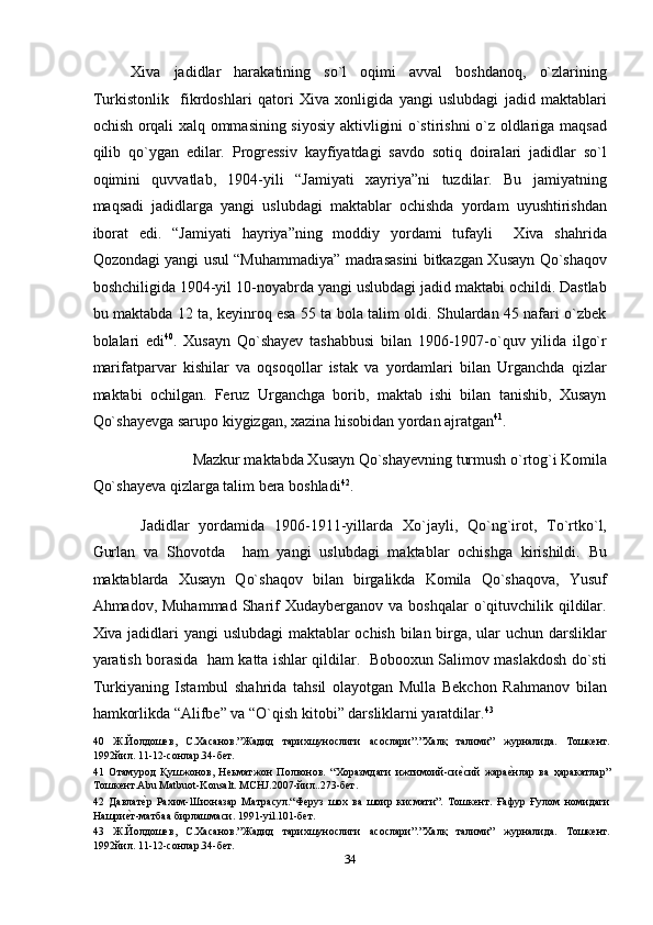 Xiva   jadidlar   harakatining   so`l   oqimi   avval   boshdanoq,   o`zlarining
Turkistonlik     fikrdoshlari   qatori   Xiva   xonligida   yangi   uslubdagi   jadid   maktablari
ochish orqali xalq ommasining siyosiy aktivligini o`stirishni o`z oldlariga maqsad
qilib   qo`ygan   edilar.   Progressiv   kayfiyatdagi   savdo   sotiq   doiralari   jadidlar   so`l
oqimini   quvvatlab,   1904-yili   “Jamiyati   xayriya”ni   tuzdilar.   Bu   jamiyatning
maqsadi   jadidlarga   yangi   uslubdagi   maktablar   ochishda   yordam   uyushtirishdan
iborat   edi.   “Jamiyati   hayriya”ning   moddiy   yordami   tufayli     Xiva   shahrida
Qozondagi yangi usul “Muhammadiya” madrasasini bitkazgan Xusayn Qo`shaqov
boshchiligida 1904-yil 10-noyabrda yangi uslubdagi jadid maktabi ochildi. Dastlab
bu maktabda 12 ta, keyinroq esa 55 ta bola talim oldi. Shulardan 45 nafari o`zbek
bolalari   edi 40
.   Xusayn   Qo`shayev   tashabbusi   bilan   1906-1907-o`quv   yilida   ilgo`r
marifatparvar   kishilar   va   oqsoqollar   istak   va   yordamlari   bilan   Urganchda   qizlar
maktabi   ochilgan.   Feruz   Urganchga   borib,   maktab   ishi   bilan   tanishib,   Xusayn
Qo`shayevga sarupo kiygizgan, xazina hisobidan yordan ajratgan 41
. 
Mazkur maktabda Xusayn Qo`shayevning turmush o`rtog`i Komila 
Qo`shayeva qizlarga talim bera boshladi 42
. 
  Jadidlar   yordamida   1906-1911-yillarda   Xo`jayli,   Qo`ng`irot,   To`rtko`l,
Gurlan   va   Shovotda     ham   yangi   uslubdagi   maktablar   ochishga   kirishildi.   Bu
maktablarda   Xusayn   Qo`shaqov   bilan   birgalikda   Komila   Qo`shaqova,   Yusuf
Ahmadov, Muhammad   Sharif  Xudayberganov  va  boshqalar  o`qituvchilik qildilar.
Xiva jadidlari yangi uslubdagi  maktablar ochish bilan birga, ular uchun darsliklar
yaratish borasida   ham katta ishlar qildilar.   Bobooxun Salimov maslakdosh do`sti
Turkiyaning   Istambul   shahrida   tahsil   olayotgan   Mulla   Bekchon   Rahmanov   bilan
hamkorlikda “Alifbe” va “O`qish kitobi” darsliklarni yaratdilar. 43
 
40   Ж.Йолдошев,   С.Хасанов.”Жадид   тарихшунослиги   асослари”.”Халқ   талими”   журналида.   Тошкент.
1992йил. 11-12-сонлар.34-бет. 
41   Отамурод   Қушжонов,   Неьматжон   Полвонов.   “Хоразмдаги   ижтимоий-сиеnсий   жара	еnнлар   ва   ҳаракатлар”
Тошкент.Abu Matbuot-Konsalt. MCHJ.2007-йил..273-бет. 
42   Давлат	
еnр   Рахим-Шихназар   Матрасул.“Феруз   шох   ва   шоир   кисмати”.   Тошкент.   Ғафур   Ғулом   номидаги
Нашри	
еnт-матбаа бирлашмаси. 1991-yil.101-бет. 
43   Ж.Йолдошев,   С.Хасанов.”Жадид   тарихшунослиги   асослари”.”Халқ   талими”   журналида.   Тошкент.
1992йил. 11-12-сонлар.34-бет. 
34  
  