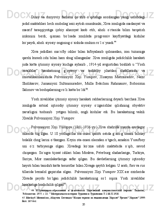 Diniy   va   dunyoviy   fanlarni   qo`shib   o`qitishga   asoslangan   yangi   uslubdagi
jadid maktablari hech mubolag`asiz aytish mumkunki, Xiva xonligida madanyat va
maorif   taraqqiyotiga   ijobiy   ahamyat   kasb   etib,   aholi   o`rtasida   bilim   tarqatish
imkonini   berdi;   qisman   bo`lsada   xonlikda   progressiv   kayfiyatdagi   kishilar
ko`paydi, aholi siyosiy ongining o`sishida muhim ro`l o`ynadi. 44
 
Xiva   jadidlari   ma`rifiy   ishlar   bilan   kifoyalanib   qolmasdan,   xon   tuzumiga
qarshi kurash ishi  bilan ham shug`ullanganlar. Xiva xonligida jadidchilik harakati
juda katta ijtimoiy siyosiy kuchga  aylanib , 1914-yil  avgustidan  boshlab  u “Yosh
xivaliklar”   harakatining   g`oyaviy   va   tashkiliy   jihatdan   shakllanishi   va
mustahkamlanishida   Polvonniyoz   Xoji   Yusupov,   Xusaynn   Matmuradov,   Nazir
Sholikarov,   Jumaniyoz   Sultonmuradov,   Mulla   Bekchon   Rahmanov,   Bobooxun
Salimov va boshqalarning ro`li katta bo`ldi 58
. 
Yosh xivaliklar ijtimoiy siyosiy harakati rahbarlarning deyarli barchasi Xiva
xonligida   sotsial   iqtisodiy   ijtimoiy   siyosiy   o`zgarishlar   qilishning   obyektiv
zarurligini   tushunib     yetgan   bilimli,   ongli   kishilar   edi.   Bu   harakatning   vakili
Xivalik Polvonniyoz Xoji Yusupov. 
Polvonniyoz Xoji Yusupov (1861-1936-yy.) Xiva shahrida mayda savdagor
oilasida   tug`ilgan.   U  10   yoshigacha   ota-onasi   qanoti   ostida   g`am-g`ussani   bilmay
bolalik chog`larini o`tkazgan. Keyin ota-onasi olamdan o`tgach, amakisi Yusufboy
uni   o`z   tarbiyasiga   olgan.   Xivadagi   ko`xna   uslub   maktabida   o`qib,   savod
chiqargan.   So`ngra   tijorat   ishlari   bilan   Moskva,   Peterburg   shaharlariga,   Turkiya,
Suriya,   Misr   mamlakatlariga   safar   qilgan.   Bu   davlatlarning   ijtimoiy   iqtisodiy
hayoti bilan tanishib katta tasurotlar bilan Xivaga qaytib kelgan. U arab, fors va rus
tillarida   bemalol   gapirisha   olgan.     Polvonniyoz   Xoji   Yusupov   XIX   asr   oxirlarida
Xivada   paydo   bo`lgan   jadidchilik   harakatining   so`l   oqimi   Yosh   xivaliklar
harakatiga boshchilik qilgan 45
. 
44   Н.Қаландаров.образование   и   деятелность   Хорезмской   комунистической   партии.   Ташкент;
Узбекистон. 1975. с 23.  58
 Материалы по истории Туркмен и Туркмении.Т.1-М-Л.1938. 
45   Матеnкуб   Матни	еnзов,  Абдулла   Сотлиқов.“Жаҳон   тарихи   ва   маданиятида   Хоразм”.Урганч”.Хоразм”.1999-
йил. 167-бет.  
35  
  