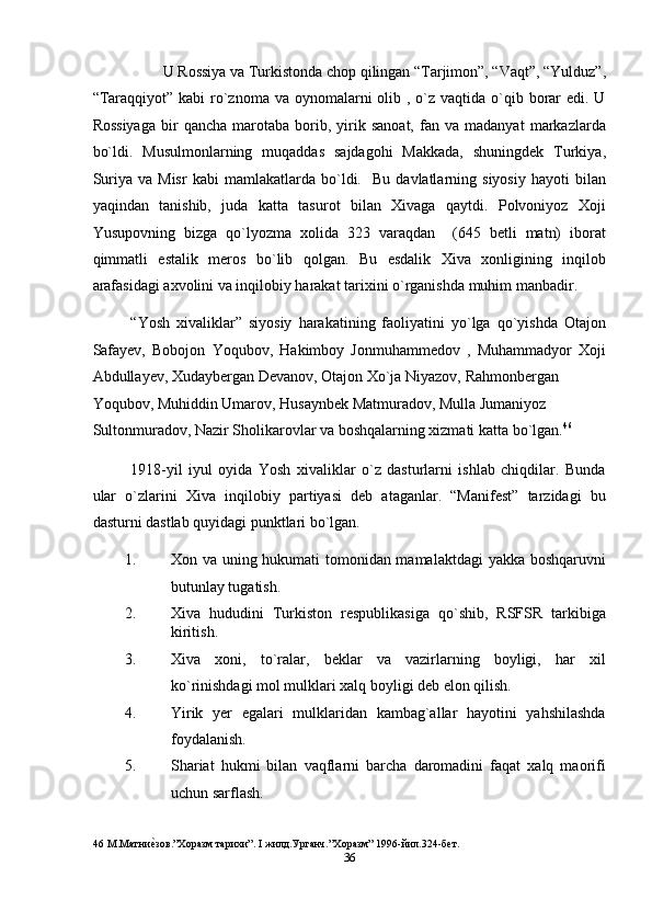  U Rossiya va Turkistonda chop qilingan “Tarjimon”, “Vaqt”, “Yulduz”, 
“Taraqqiyot” kabi  ro`znoma va oynomalarni  olib , o`z vaqtida o`qib borar  edi. U
Rossiyaga   bir   qancha   marotaba  borib,  yirik  sanoat,   fan   va  madanyat   markazlarda
bo`ldi.   Musulmonlarning   muqaddas   sajdagohi   Makkada,   shuningdek   Turkiya,
Suriya   va  Misr   kabi   mamlakatlarda   bo`ldi.    Bu   davlatlarning  siyosiy   hayoti   bilan
yaqindan   tanishib,   juda   katta   tasurot   bilan   Xivaga   qaytdi.   Polvoniyoz   Xoji
Yusupovning   bizga   qo`lyozma   xolida   323   varaqdan     (645   betli   matn)   iborat
qimmatli   estalik   meros   bo`lib   qolgan.   Bu   esdalik   Xiva   xonligining   inqilob
arafasidagi axvolini va inqilobiy harakat tarixini o`rganishda muhim manbadir. 
“Yosh   xivaliklar”   siyosiy   harakatining   faoliyatini   yo`lga   qo`yishda   Otajon
Safayev,   Bobojon   Yoqubov,   Hakimboy   Jonmuhammedov   ,   Muhammadyor   Xoji
Abdullayev, Xudaybergan Devanov, Otajon Xo`ja Niyazov, Rahmonbergan 
Yoqubov, Muhiddin Umarov, Husaynbek Matmuradov, Mulla Jumaniyoz 
Sultonmuradov, Nazir Sholikarovlar va boshqalarning xizmati katta bo`lgan. 46
 
1918-yil   iyul   oyida   Yosh   xivaliklar   o`z   dasturlarni   ishlab   chiqdilar.   Bunda
ular   o`zlarini   Xiva   inqilobiy   partiyasi   deb   ataganlar.   “Manifest”   tarzidagi   bu
dasturni dastlab quyidagi punktlari bo`lgan. 
1. Xon va uning hukumati tomonidan mamalaktdagi  yakka boshqaruvni
butunlay tugatish. 
2. Xiva   hududini   Turkiston   respublikasiga   qo`shib,   RSFSR   tarkibiga
kiritish. 
3. Xiva   xoni,   to`ralar,   beklar   va   vazirlarning   boyligi,   har   xil
ko`rinishdagi mol mulklari xalq boyligi deb elon qilish. 
4. Yirik   yer   egalari   mulklaridan   kambag`allar   hayotini   yahshilashda
foydalanish. 
5. Shariat   hukmi   bilan   vaqflarni   barcha   daromadini   faqat   xalq   maorifi
uchun sarflash. 
46  М.Матниеnзов.”Хоразм тарихи”. I жилд.Урганч.”Хоразм” 1996-йил.324-бет. 
36  
  