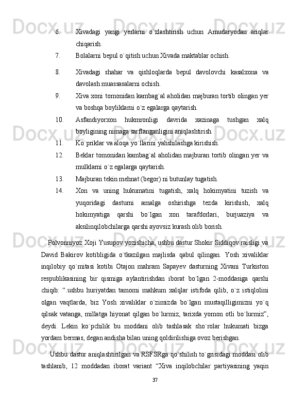 6. Xivadagi   yangi   yerlarni   o`zlashtirish   uchun   Amudaryodan   ariqlar
chiqarish. 
7. Bolalarni bepul o`qitish uchun Xivada maktablar ochish. 
8. Xivadagi   shahar   va   qishloqlarda   bepul   davolovchi   kasalxona   va
davolash muassasalarni ochish. 
9. Xiva xoni tomonidan kambag`al aholidan majburan tortib olingan yer
va boshqa boyliklarni o`z egalarga qaytarish. 
10. Asfandiyorxon   hukmronligi   davrida   xazinaga   tushgan   xalq
boyligining nimaga sarflanganligini aniqlashtirish. 
11. Ko`priklar va aloqa yo`llarini yahshilashga kirishish. 
12. Beklar tomonidan kambag`al aholidan majburan tortib olingan yer va
mulklarni o`z egalarga qaytarish. 
13. Majburan tekin mehnat (begor) ni butunlay tugatish. 
14. Xon   va   uning   hukumatini   tugatish,   xalq   hokimyatini   tuzish   va
yuqoridagi   dasturni   amalga   oshirishga   tezda   kirishish,   xalq
hokimyatiga   qarshi   bo`lgan   xon   tarafdorlari,   burjuaziya   va
aksilinqilobchilarga qarshi ayovsiz kurash olib borish. 
Polvonniyoz Xoji Yusupov yozishicha, ushbu dastur Shokir Siddiqov raisligi va
David   Bakirov   kotibligida   o`tkazilgan   majlisda   qabul   qilingan.   Yosh   xivaliklar
inqilobiy   qo`mitasi   kotibi   Otajon   mahram   Sapayev   dasturning   Xivani   Turkiston
respublikasining   bir   qismiga   aylantirishdan   iborat   bo`lgan   2-moddasiga   qarshi
chiqib:   “.ushbu   huriyatdan   tamomi   mahkum   xalqlar   istifoda   qilib,   o`z   istiqlolini
olgan   vaqtlarda,   biz   Yosh   xivaliklar   o`zimizda   bo`lgan   mustaqilligimizni   yo`q
qilsak   vatanga,   millatga   hiyonat   qilgan   bo`lurmiz,   tarixda   yomon  otli   bo`lurmiz”,
deydi.   Lekin   ko`pchilik   bu   moddani   olib   tashlasak   sho`rolar   hukumati   bizga
yordam bermas, degan andisha bilan uning qoldirilishiga ovoz berishgan.  
  Ushbu dastur aniqlashtirilgan va RSFSRga qo`shilish to`grisidagi moddasi olib
tashlanib,   12   moddadan   iborat   variant   “Xiva   inqilobchilar   partiyasining   yaqin
37  
  