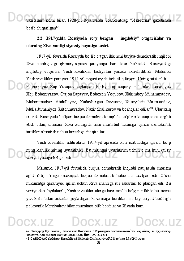 vazifalari”   nomi   bilan   1920-yil   8-yanvarda   Toshkentdagi   “ Известия ”   gazetasida
bosib chiqarilgan 47
. 
2.2.   1917-yilda   Rossiyada   ro`y   bergan     “inqilobiy”   o`zgarishlar   va
ularning Xiva xonligi siyossiy hayotiga tasiri. 
1917-yil fevralda Rossiyda bo`lib o`tgan ikkinchi burjua-demokratik inqilobi
Xiva   xonligidagi   ijtimoiy-siyosiy   jarayonga   ham   tasir   ko`rsatdi.   Rossiyadagi
inqilobiy   voqealar:   Yosh   xivaliklar   faoliyatini   yanada   aktivlashtirdi.   Malumki
Yosh xivaliklar partiyasi 1914-yil avgust oyida tashkil qilingan. Uning raisi qilib 
Polvonniyoz   Xoji   Yusupov   saylangan.   Partiyaning   xaqiqiy   azolaridan   Jumaniyoz
Xoji Boboniyazov, Otajon Sapayev, Boboxon Yoqubov, Xakimboy Muhammadov,
Muhammadyor   Abdullayev,   Xudaybergan   Devanov,   Xusaynbek   Matmuradov,
Mulla Jumaniyoz Sultonmuradov, Nazir Shalikorov va boshqalar edilar 48
. Ular xalq
orasida Rossiyada bo`lgan burjua-demokratik inqilobi to`g`risida xaqiqatni targ`ib
etish   bilan,   ommani   Xiva   xonligida   ham   mustabid   tuzumga   qarshi   demokratik
tartiblar o`rnatish uchun kurashga chaqirdilar. 
Yosh   xivaliklar   ishtirokida   1917-yil   aprelida   xon   istibdodiga   qarshi   ko`p
ming kishilik miting uyushtirildi. Bu mitingni uyushtirish uchun o`sha kuni qulay
vaziyat yuzaga kelgan edi. 
Malumki   1917-yil   fevralida   burjua   demokratik   inqilobi   natijasida   chorizm
ag`darilib,   o`rniga   muvaqqat   burjua   demokratik   hukumati   tuzilgan   edi.   O`sha
hukumatga qasamyod qilish uchun Xiva shahriga rus askarlari to`plangan edi. Bu
vaziyatdan foydalanib, Yosh xivaliklar ularga hayrixoxlik belgisi sifatida bir necha
yuz   kishi   bilan   askarlar   joylashgan   kazarmaga   bordilar.   Harbiy   otryad   boshlig`i
polkovnik Merzlyakov bilan muzokara olib bordilar va Xivada ham 
47   Отамурод   Қўшжонов,   Неьматжон   Полвонов.   “Хоразмдаги   ижтимоий-сиеnсий   жара	еnнлар   ва   ҳаракатлар”
Тошкент. Abu Matbuot-Konsalt. MCHJ.2007-йил.. 292-293-бет. 
48  O`zRMDA(O`zbekiston Respublikasi Markaziy Davlat arxivi) F.125.ro`yxat I,d.609.8 varaq 
38  
  