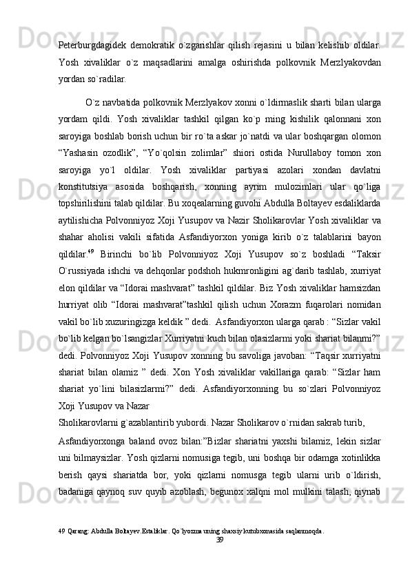 Peterburgdagidek   demokratik   o`zgarishlar   qilish   rejasini   u   bilan   kelishib   oldilar.
Yosh   xivaliklar   o`z   maqsadlarini   amalga   oshirishda   polkovnik   Merzlyakovdan
yordan so`radilar. 
  O`z navbatida polkovnik Merzlyakov xonni o`ldirmaslik sharti bilan ularga
yordam   qildi.   Yosh   xivaliklar   tashkil   qilgan   ko`p   ming   kishilik   qalonnani   xon
saroyiga boshlab borish uchun bir ro`ta askar jo`natdi va ular boshqargan olomon
“Yashasin   ozodlik”,   “Yo`qolsin   zolimlar”   shiori   ostida   Nurullaboy   tomon   xon
saroyiga   yo`l   oldilar.   Yosh   xivaliklar   partiyasi   azolari   xondan   davlatni
konstitutsiya   asosida   boshqarish,   xonning   ayrim   mulozimlari   ular   qo`liga
topshirilishini talab qildilar. Bu xoqealarning guvohi Abdulla Boltayev esdaliklarda
aytilishicha Polvonniyoz Xoji Yusupov va Nazir Sholikarovlar Yosh xivaliklar va
shahar   aholisi   vakili   sifatida   Asfandiyorxon   yoniga   kirib   o`z   talablarini   bayon
qildilar. 49
  Birinchi   bo`lib   Polvonniyoz   Xoji   Yusupov   so`z   boshladi   “Taksir
O`russiyada ishchi va dehqonlar podshoh hukmronligini ag`darib tashlab, xurriyat
elon qildilar va “Idorai mashvarat” tashkil qildilar. Biz Yosh xivaliklar hamsizdan
hurriyat   olib   “Idorai   mashvarat”tashkil   qilish   uchun   Xorazm   fuqarolari   nomidan
vakil bo`lib xuzuringizga keldik ” dedi.  Asfandiyorxon ularga qarab : “Sizlar vakil
bo`lib kelgan bo`lsangizlar Xurriyatni kuch bilan olasizlarmi yoki shariat bilanmi?”
dedi. Polvonniyoz Xoji Yusupov xonning bu savoliga javoban: “Taqsir xurriyatni
shariat   bilan   olamiz   ”   dedi.   Xon   Yosh   xivaliklar   vakillariga   qarab:   “Sizlar   ham
shariat   yo`lini   bilasizlarmi?”   dedi.   Asfandiyorxonning   bu   so`zlari   Polvonniyoz
Xoji Yusupov va Nazar 
Sholikarovlarni g`azablantirib yubordi. Nazar Sholikarov o`rnidan sakrab turib, 
Asfandiyorxonga   baland   ovoz   bilan:”Bizlar   shariatni   yaxshi   bilamiz,   lekin   sizlar
uni bilmaysizlar. Yosh qizlarni nomusiga tegib, uni boshqa bir odamga xotinlikka
berish   qaysi   shariatda   bor,   yoki   qizlarni   nomusga   tegib   ularni   urib   o`ldirish,
badaniga  qaynoq  suv   quyib  azoblash,   begunox  xalqni   mol   mulkini  talash,  qiynab
49  Qarang: Abdulla Boltayev.Estaliklar. Qo`lyozma uning shaxsiy kutubxonasida saqlanmoqda. 
39  
  